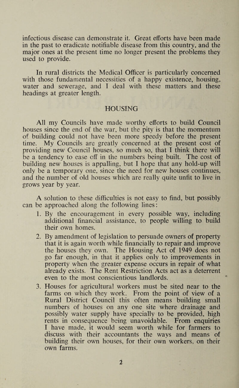 infectious disease can demonstrate it. Great efforts have been made in the past to eradicate notifiable disease from this country, and the major ones at the present time no longer present the problems they used to provide. In rural districts the Medical Officer is particularly concerned with those fundamental necessities of a happy existence, housing, water and sewerage, and I deal with these matters and these headings at greater length. HOUSING All my Councils have made worthy efforts to build Council houses since the end of the war, but the pity is that the momentum of building could not have been more speedy before the present time. My Councils are greatly concerned at the present cost of providing new Council houses, so much so, that I think there will be a tendency to ease off in the numbers being built. The cost of building new houses is appalling, but I hope that any hold-up will only be a temporary one, since the need for new houses continues, and the number of old houses which are really quite unfit to live in grows year by year. A solution to these difficulties is not easy to find, but possibly can be approached along the following lines: 1. By the encouragement in every possible way, including additional financial assistance, to people willing to build their own homes. 2. By amendment of legislation to persuade owners of property that it is again worth while financially to repair and improve the houses they own. The Housing Act of 1949 does not go far enough, in that it applies only to improvements in property when the greater expense occurs in repair of what already exists. The Rent Restriction Acts act as a deterrent even to the most conscientious landlords. 3. Houses for agricultural workers must be sited near to the farms on which they work. From the point of view of a Rural District Council this often means building small numbers of houses on any one site where drainage and possibly water supply have specially to be provided, high rents in consequence being unavoidable. From enquiries I have made, it would seem worth while for farmers to discuss with their accountants the ways and means of building their own houses, for their own workers, on their own farms.