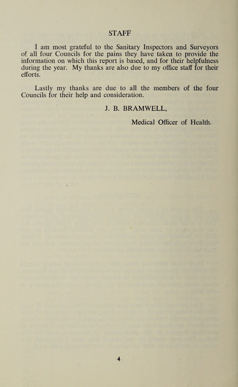 STAFF I am most grateful to the Sanitary Inspectors and Surveyors of all four Councils for the pains they have taken to provide the information on which this report is based, and for their helpfulness during the year. My thanks are also due to my office staff for their efforts. Lastly my thanks are due to all the members of the four Councils for their help and consideration. J. B. BRAMWELL, Medical Officer of Health.