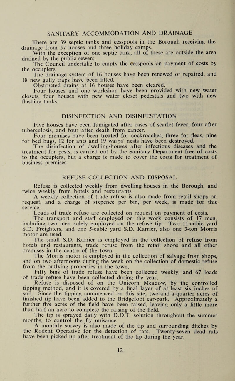 SANITARY ACCOMMODATION AND DRAINAGE There are 39 septic tanks and cesspools in the Borough receiving the drainage from 57 houses and three holiday camps. With the exception of one septic tank, all of these are outside the area drained by the public sewers. The Council undertake to empty the cesspools on payment of costs by the occupiers. The drainage system of 16 houses have been renewed or repaired, and 18 new gully traps have been fitted. Obstructed drains at 16 houses have been cleared. Four houses and one workshop have been provided with new water closets, four houses with new water closet pedestals and two with new flushing tanks. DISINFECTION AND DISINFESTATION Five houses have been fumigated after cases of scarlet fever, four after tuberculosis, and four after death from cancer. Four premises have been treated for cockroaches, three for fleas, nine for bed bugs, 12 for ants and 19 wasps’ nests have been destroyed. The disinfection of dwelling-houses after infectious diseases and the treatment for pests, is carried out by the Sanitary Department free of costs to the occupiers, but a charge is made to cover the costs for treatment of business premises. REFUSE COLLECTION AND DISPOSAL Refuse is collected weekly from dwelling-houses in the Borough, and twice weekly from hotels and restaurants. A weekly collection of trade refuse is also made from retail shops on request, and a charge of sixpence per bin, per week, is made for this service. Loads of trade refuse are collected on request on payment of costs. The transport and staff employed on this work consists of 17 men, including two men solely employed on the refuse tip. Two 11-cubic yard S.D. Freighters, and one 5-cubic yard S.D. Karrier, also one 3-ton Morris motor are used. The small S.D. Karrier is employed in the collection of refuse from hotels and restaurants, trade refuse from the retail shops and all other premises in the centre of the town. The Morris motor is employed in the collection of salvage from shops, and on two afternoons during the week on the collection of domestic refuse from the outlying properties in the town. Fifty bins of trade refuse have been collected weekly, and 67 loads of trade refuse have been collected during the year. Refuse is disposed of on the Unicorn Meadow, by the controlled tipping method, and it is covered by a final layer of at least six inches of soil. Since the tipping commenced on this site, two-and-a-quarter acres of finished tip have been added to the Bridgefoot car-park. Approximately a further five acres of the field have been raised, leaving only a little more than half an acre to complete the raising of the field. The tip is sprayed daily with D.D.T. solution throughout the summer months, to control the fly nuisance. A monthly survey is also made of the tip and surrounding ditches by the Rodent Operative for the detection of rats. Twenty-seven dead rats have been picked up after treatment of the tip during the year.