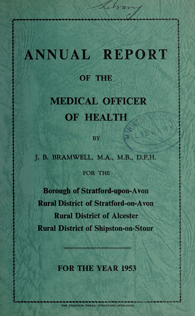 I' X X ANNUAL REPORT OF THE MEDICAL OFFICER OF HEALTH BY J. B. BRAMWELL, M.A., M.B., D.P.H. FOR THE Borough of Stratford-upon-Avon Rural District of Stratford-on-Avon Rural District of Alcester Rural District of Shipston-on-Stour FOR THE YEAR 1953 J v-V«V-C THE FOUNTAIN PRESS, STRATFORD-UPON-AVON