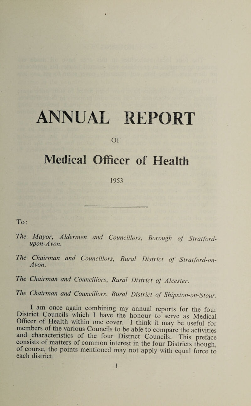 OF Medical Officer of Health 1953 To: The Mayor, Aldermen and Councillors, Borough of Stratford- upon-Avon. The Chairman and Councillors, Rural District of Stratford-on- Avon. The Chairman and Councillors, Rural District of A Icester. The Chairman and Councillors, Rural District of Shipston-on-Stour. 1 am once again combining my annual reports for the four District Councils which I have the honour to serve as Medical Officer of Health within one cover. I think it may be useful for members of the various Councils to be able to compare the activities and characteristics of the four District Councils. This preface consists ot matters of common interest in the four Districts though, of course, the points mentioned may not apply with equal force to each district.