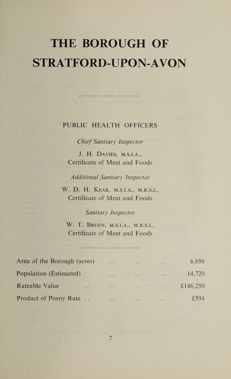 THE BOROUGH OF STRATFORD-UPON-AVON PUBLIC HEALTH OFFICERS Chief Sanitary Inspector J. H. Davies, m.s.i.a., Certificate of Meat and Foods Additional Sanitary Inspector W. D. H. Kear, m.s.i.a., m.r.s.i., Certificate of Meat and Foods Sanitary Inspector W. T. Bruen, m.s.i.a., m.r.s.i., Certificate of Meat and Foods Area of the Borough (acres) Population (Estimated) Rateable Value Product of Penny Rate .. 6,899 14,720 £146,250 £594