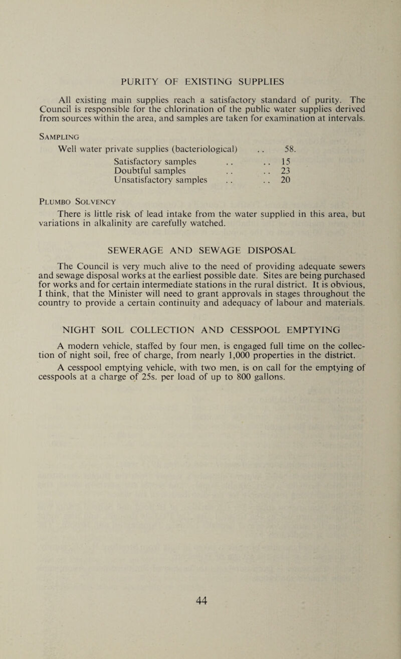 PURITY OF EXISTING SUPPLIES All existing main supplies reach a satisfactory standard of purity. The Council is responsible for the chlorination of the public water supplies derived from sources within the area, and samples are taken for examination at intervals. Sampling Well water private supplies (bacteriological) .. 58. Satisfactory samples .. 15 Doubtful samples .. 23 Unsatisfactory samples .. .. 20 Plumbo Solvency There is little risk of lead intake from the water supplied in this area, but variations in alkalinity are carefully watched. SEWERAGE AND SEWAGE DISPOSAL The Council is very much alive to the need of providing adequate sewers and sewage disposal works at the earliest possible date. Sites are being purchased for works and for certain intermediate stations in the rural district. It is obvious, I think, that the Minister will need to grant approvals in stages throughout the country to provide a certain continuity and adequacy of labour and materials. NIGHT SOIL COLLECTION AND CESSPOOL EMPTYING A modern vehicle, staffed by four men, is engaged full time on the collec¬ tion of night soil, free of charge, from nearly 1,000 properties in the district. A cesspool emptying vehicle, with two men, is on call for the emptying of cesspools at a charge of 25s. per load of up to 800 gallons.