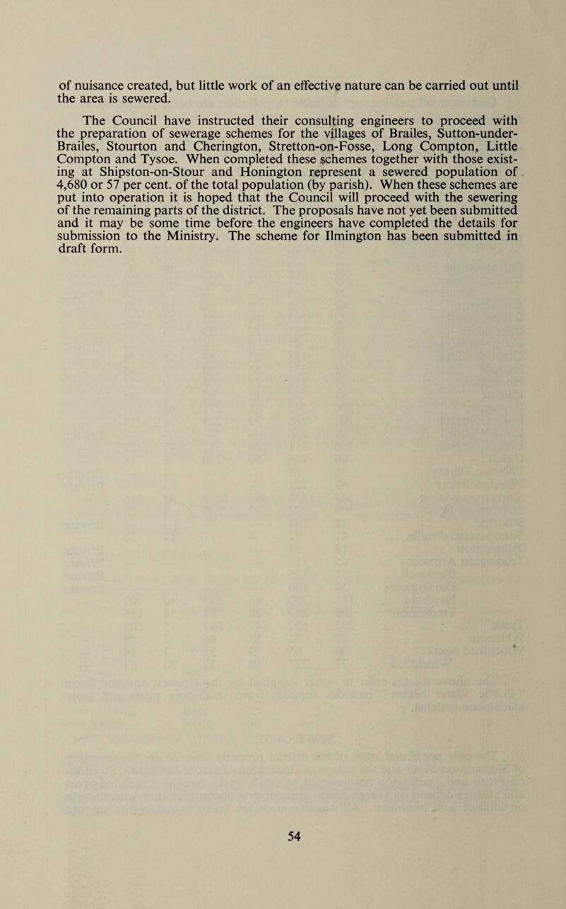 of nuisance created, but little work of an effective nature can be carried out until the area is sewered. The Council have instructed their consulting engineers to proceed with the preparation of sewerage schemes for the villages of Brailes, Sutton-under- Brailes, Stourton and Cherington, Stretton-on-Fosse, Long Compton, Little Compton and Tysoe. When completed these schemes together with those exist¬ ing at Shipston-on-Stour and Honington represent a sewered population of 4,680 or 57 per cent, of the total population (by parish). When these schemes are put into operation it is hoped that the Council will proceed with the sewering of the remaining parts of the district. The proposals have not yet been submitted and it may be some time before the engineers have completed the details for submission to the Ministry. The scheme for Ilmington has been submitted in draft form.