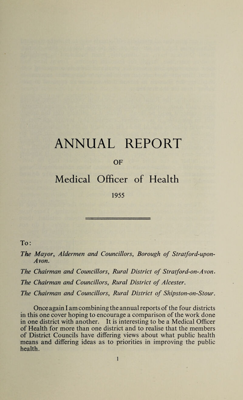 OF Medical Officer of Health 1955 To: The Mayor, Aldermen and Councillors, Borough of Stratford-upon- Avon. The Chairman and Councillors, Rural District of Stratford-on-Avon. The Chairman and Councillors, Rural District of Alcester. The Chairman and Councillors, Rural District of Shipston-on-Stour. Once again I am combining the annual reports of the four districts in this one cover hoping to encourage a comparison of the work done in one district with another. It is interesting to be a Medical Officer of Health for more than one district and to realise that the members of District Councils have differing views about what public health means and differing ideas as to priorities in improving the public health.