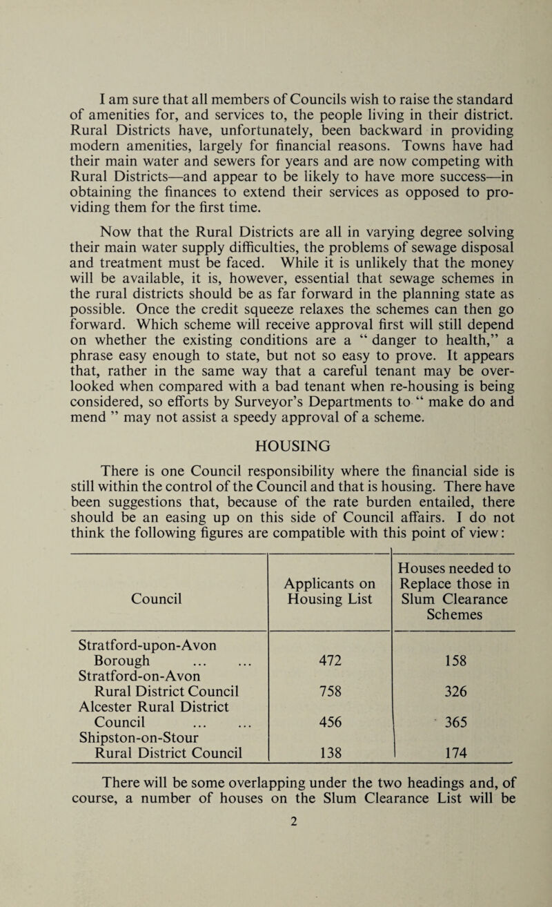 I am sure that all members of Councils wish to raise the standard of amenities for, and services to, the people living in their district. Rural Districts have, unfortunately, been backward in providing modern amenities, largely for financial reasons. Towns have had their main water and sewers for years and are now competing with Rural Districts—and appear to be likely to have more success—in obtaining the finances to extend their services as opposed to pro¬ viding them for the first time. Now that the Rural Districts are all in varying degree solving their main water supply difficulties, the problems of sewage disposal and treatment must be faced. While it is unlikely that the money will be available, it is, however, essential that sewage schemes in the rural districts should be as far forward in the planning state as possible. Once the credit squeeze relaxes the schemes can then go forward. Which scheme will receive approval first will still depend on whether the existing conditions are a “ danger to health,” a phrase easy enough to state, but not so easy to prove. It appears that, rather in the same way that a careful tenant may be over¬ looked when compared with a bad tenant when re-housing is being considered, so efforts by Surveyor’s Departments to “ make do and mend ” may not assist a speedy approval of a scheme. HOUSING There is one Council responsibility where the financial side is still within the control of the Council and that is housing. There have been suggestions that, because of the rate burden entailed, there should be an easing up on this side of Council affairs. I do not think the following figures are compatible with this point of view: Council Applicants on Housing List Houses needed to Replace those in Slum Clearance Schemes Stratford-upon-Avon Borough 472 158 Stratford-on-Avon Rural District Council 758 326 Alcester Rural District Council 456 365 Shipston-on-Stour Rural District Council 138 174 There will be some overlapping under the two headings and, of course, a number of houses on the Slum Clearance List will be