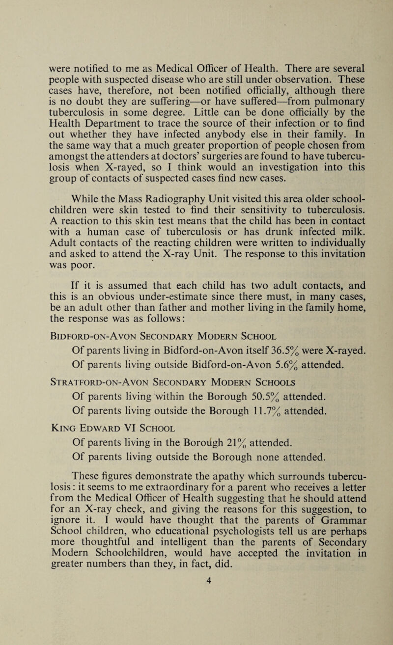 were notified to me as Medical Officer of Health. There are several people with suspected disease who are still under observation. These cases have, therefore, not been notified officially, although there is no doubt they are suffering—or have suffered—from pulmonary tuberculosis in some degree. Little can be done officially by the Health Department to trace the source of their infection or to find out whether they have infected anybody else in their family. In the same way that a much greater proportion of people chosen from amongst the attenders at doctors’ surgeries are found to have tubercu¬ losis when X-rayed, so I think would an investigation into this group of contacts of suspected cases find new cases. While the Mass Radiography Unit visited this area older school- children were skin tested to find their sensitivity to tuberculosis. A reaction to this skin test means that the child has been in contact with a human case of tuberculosis or has drunk infected milk. Adult contacts of the reacting children were written to individually and asked to attend the X-ray Unit. The response to this invitation was poor. If it is assumed that each child has two adult contacts, and this is an obvious under-estimate since there must, in many cases, be an adult other than father and mother living in the family home, the response was as follows: Bidford-on-Avon Secondary Modern School Of parents living in Bidford-on-Avon itself 36.5% were X-rayed. Of parents living outside Bidford-on-Avon 5.6% attended. Stratford-on-Avon Secondary Modern Schools Of parents living within the Borough 50.5% attended. Of parents living outside the Borough 11.7% attended. King Edward VI School Of parents living in the Borough 21% attended. Of parents living outside the Borough none attended. These figures demonstrate the apathy which surrounds tubercu¬ losis : it seems to me extraordinary for a parent who receives a letter from the Medical Officer of Health suggesting that he should attend for an X-ray check, and giving the reasons for this suggestion, to ignore it. I would have thought that the parents of Grammar School children, who educational psychologists tell us are perhaps more thoughtful and intelligent than the parents of Secondary Modern Schoolchildren, would have accepted the invitation in greater numbers than they, in fact, did.