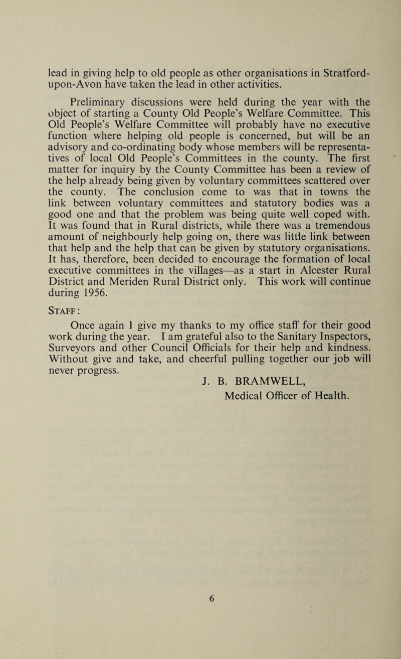lead in giving help to old people as other organisations in Stratford- upon-Avon have taken the lead in other activities. Preliminary discussions were held during the year with the object of starting a County Old People’s Welfare Committee. This Old People’s Welfare Committee will probably have no executive function where helping old people is concerned, but will be an advisory and co-ordinating body whose members will be representa¬ tives of local Old People’s Committees in the county. The first matter for inquiry by the County Committee has been a review of the help already being given by voluntary committees scattered over the county. The conclusion come to was that in towns the link between voluntary committees and statutory bodies was a good one and that the problem was being quite well coped with. It was found that in Rural districts, while there was a tremendous amount of neighbourly help going on, there was little link between that help and the help that can be given by statutory organisations. It has, therefore, been decided to encourage the formation of local executive committees in the villages—as a start in Alcester Rural District and Meriden Rural District only. This work will continue during 1956. Staff: Once again J give my thanks to my office staff for their good work during the year. I am grateful also to the Sanitary Inspectors, Surveyors and other Council Officials for their help and kindness. Without give and take, and cheerful pulling together our job will never progress. J. B. BRAMWELL, Medical Officer of Health.