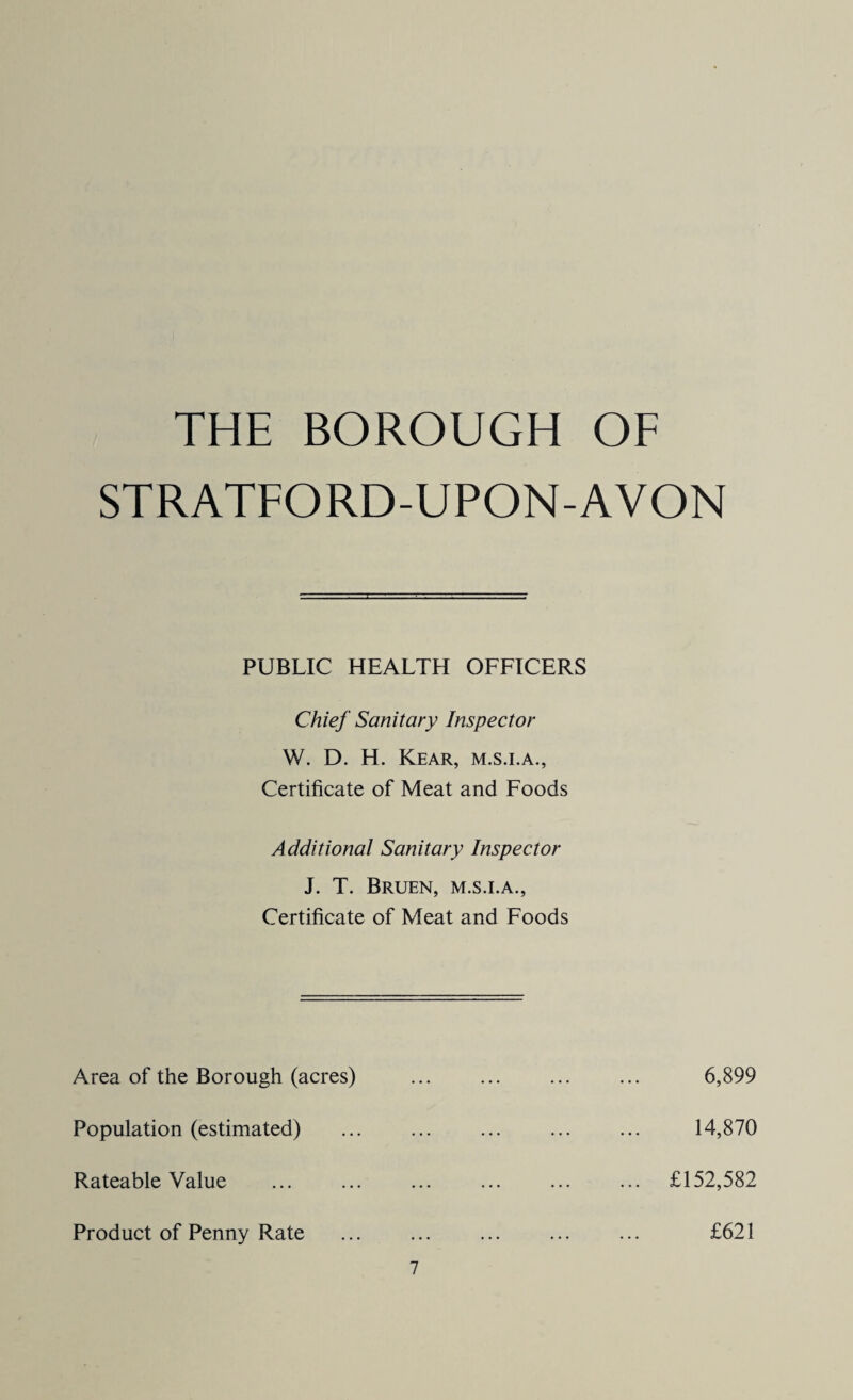 THE BOROUGH OF STRATFORD-UPON-AVON PUBLIC HEALTH OFFICERS Chief Sanitary Inspector W. D. H. Kear, m.s.i.a., Certificate of Meat and Foods Additional Sanitary Inspector J. T. Bruen, m.s.i.a., Certificate of Meat and Foods Area of the Borough (acres) Population (estimated) Rateable Value Product of Penny Rate 7 6,899 14,870 £152,582 £621