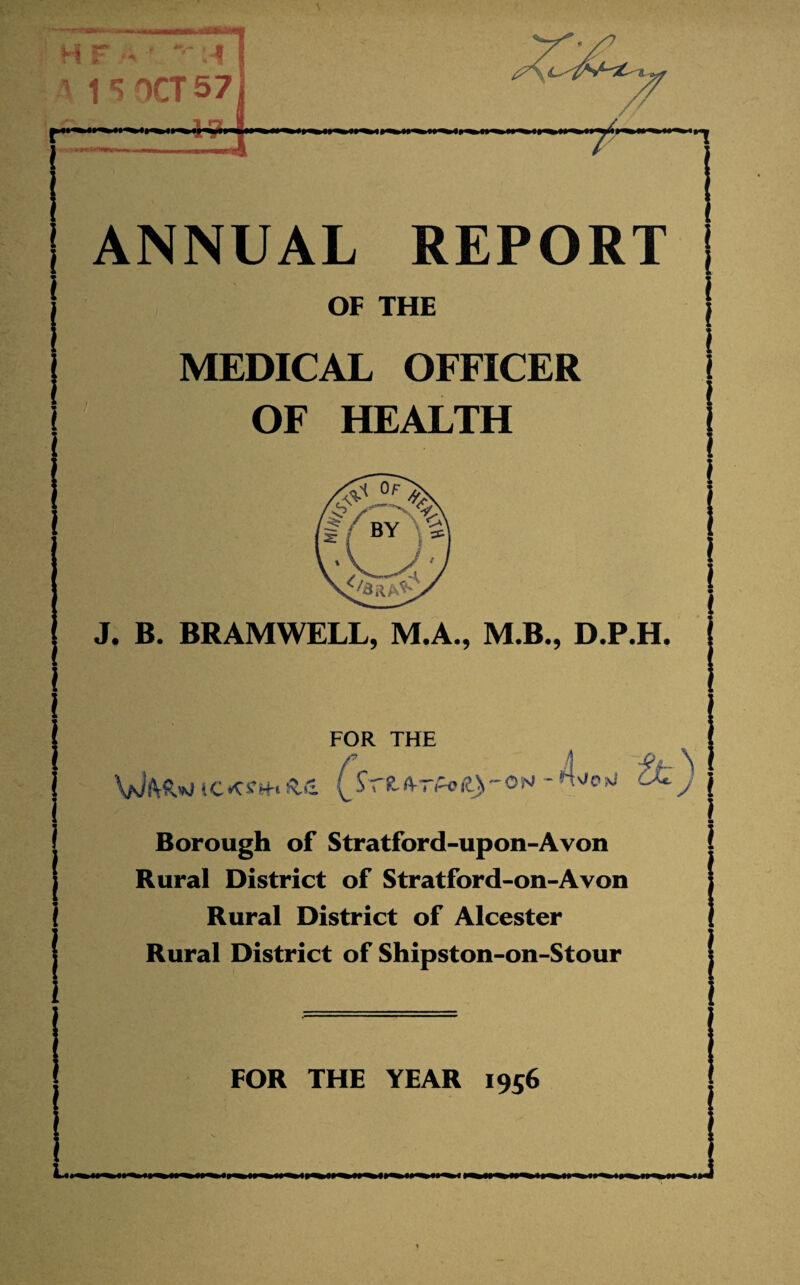 A OCT 57 ANNUAL REPORT k> OF THE MEDICAL OFFICER j OF HEALTH J. B. BRAMWELL, M.A., M.B,, D.P.H. i ' FOR THE V/Jft-PvW iC*C£H-t A*» p-o® )N* Borough of Stratford-upon-Avon Rural District of Stratford-on-Avon Rural District of Alcester Rural District of Shipston-on-Stour FOR THE YEAR 1956