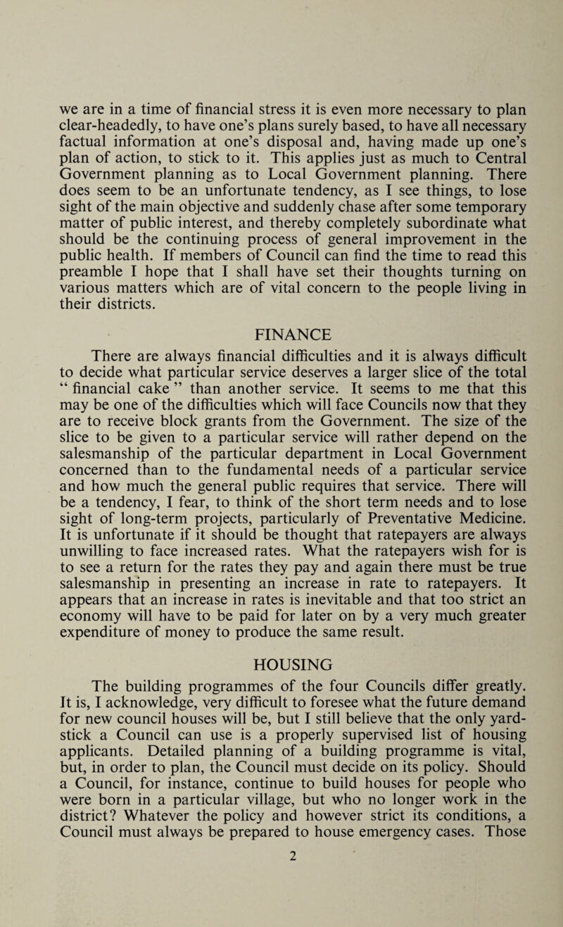 we are in a time of financial stress it is even more necessary to plan clear-headedly, to have one’s plans surely based, to have all necessary factual information at one’s disposal and, having made up one’s plan of action, to stick to it. This applies just as much to Central Government planning as to Local Government planning. There does seem to be an unfortunate tendency, as I see things, to lose sight of the main objective and suddenly chase after some temporary matter of public interest, and thereby completely subordinate what should be the continuing process of general improvement in the public health. If members of Council can find the time to read this preamble I hope that I shall have set their thoughts turning on various matters which are of vital concern to the people living in their districts. FINANCE There are always financial difficulties and it is always difficult to decide what particular service deserves a larger slice of the total “ financial cake ” than another service. It seems to me that this may be one of the difficulties which will face Councils now that they are to receive block grants from the Government. The size of the slice to be given to a particular service will rather depend on the salesmanship of the particular department in Local Government concerned than to the fundamental needs of a particular service and how much the general public requires that service. There will be a tendency, I fear, to think of the short term needs and to lose sight of long-term projects, particularly of Preventative Medicine. It is unfortunate if it should be thought that ratepayers are always unwilling to face increased rates. What the ratepayers wish for is to see a return for the rates they pay and again there must be true salesmanship in presenting an increase in rate to ratepayers. It appears that an increase in rates is inevitable and that too strict an economy will have to be paid for later on by a very much greater expenditure of money to produce the same result. HOUSING The building programmes of the four Councils differ greatly. It is, I acknowledge, very difficult to foresee what the future demand for new council houses will be, but I still believe that the only yard¬ stick a Council can use is a properly supervised list of housing applicants. Detailed planning of a building programme is vital, but, in order to plan, the Council must decide on its policy. Should a Council, for instance, continue to build houses for people who were born in a particular village, but who no longer work in the district? Whatever the policy and however strict its conditions, a Council must always be prepared to house emergency cases. Those