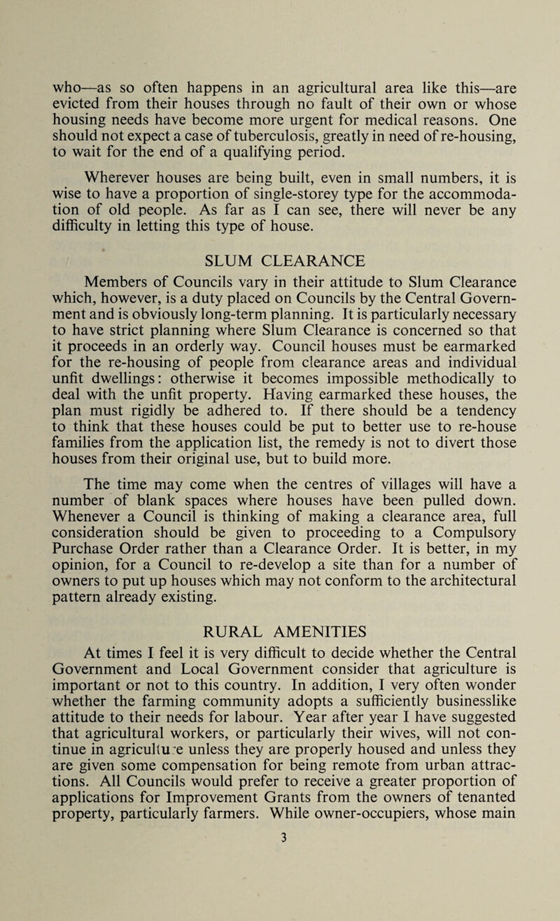 evicted from their houses through no fault of their own or whose housing needs have become more urgent for medical reasons. One should not expect a case of tuberculosis, greatly in need of re-housing, to wait for the end of a qualifying period. Wherever houses are being built, even in small numbers, it is wise to have a proportion of single-storey type for the accommoda¬ tion of old people. As far as I can see, there will never be any difficulty in letting this type of house. SLUM CLEARANCE Members of Councils vary in their attitude to Slum Clearance which, however, is a duty placed on Councils by the Central Govern¬ ment and is obviously long-term planning. It is particularly necessary to have strict planning where Slum Clearance is concerned so that it proceeds in an orderly way. Council houses must be earmarked for the re-housing of people from clearance areas and individual unfit dwellings: otherwise it becomes impossible methodically to deal with the unfit property. Having earmarked these houses, the plan must rigidly be adhered to. If there should be a tendency to think that these houses could be put to better use to re-house families from the application list, the remedy is not to divert those houses from their original use, but to build more. The time may come when the centres of villages will have a number of blank spaces where houses have been pulled down. Whenever a Council is thinking of making a clearance area, full consideration should be given to proceeding to a Compulsory Purchase Order rather than a Clearance Order. It is better, in my opinion, for a Council to re-develop a site than for a number of owners to put up houses which may not conform to the architectural pattern already existing. RURAL AMENITIES At times I feel it is very difficult to decide whether the Central Government and Local Government consider that agriculture is important or not to this country. In addition, I very often wonder whether the farming community adopts a sufficiently businesslike attitude to their needs for labour. Year after year I have suggested that agricultural workers, or particularly their wives, will not con¬ tinue in agriculture unless they are properly housed and unless they are given some compensation for being remote from urban attrac¬ tions. All Councils would prefer to receive a greater proportion of applications for Improvement Grants from the owners of tenanted property, particularly farmers. While owner-occupiers, whose main 3