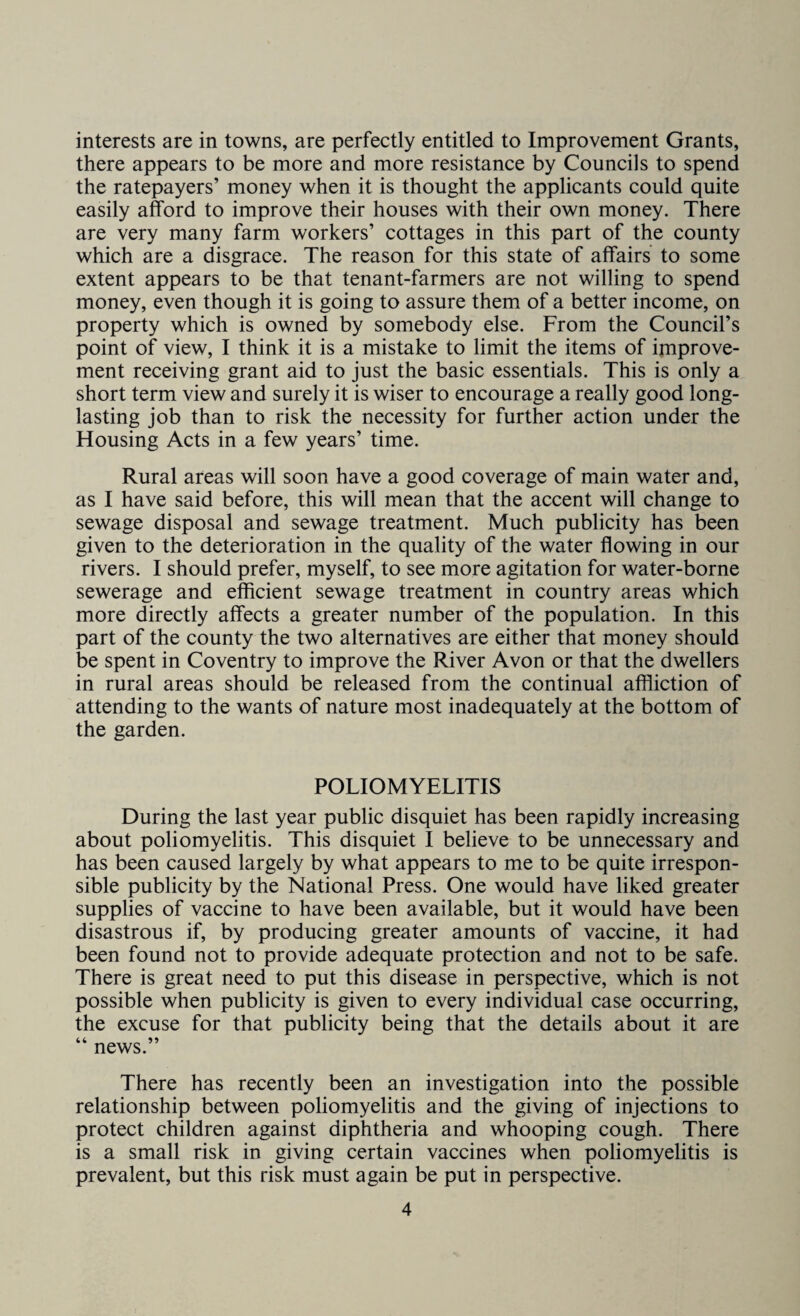 interests are in towns, are perfectly entitled to Improvement Grants, there appears to be more and more resistance by Councils to spend the ratepayers’ money when it is thought the applicants could quite easily afford to improve their houses with their own money. There are very many farm workers’ cottages in this part of the county which are a disgrace. The reason for this state of affairs to some extent appears to be that tenant-farmers are not willing to spend money, even though it is going to assure them of a better income, on property which is owned by somebody else. From the Council’s point of view, I think it is a mistake to limit the items of improve¬ ment receiving grant aid to just the basic essentials. This is only a short term view and surely it is wiser to encourage a really good long- lasting job than to risk the necessity for further action under the Housing Acts in a few years’ time. Rural areas will soon have a good coverage of main water and, as I have said before, this will mean that the accent will change to sewage disposal and sewage treatment. Much publicity has been given to the deterioration in the quality of the water flowing in our rivers. I should prefer, myself, to see more agitation for water-borne sewerage and efficient sewage treatment in country areas which more directly affects a greater number of the population. In this part of the county the two alternatives are either that money should be spent in Coventry to improve the River Avon or that the dwellers in rural areas should be released from the continual affliction of attending to the wants of nature most inadequately at the bottom of the garden. POLIOMYELITIS During the last year public disquiet has been rapidly increasing about poliomyelitis. This disquiet I believe to be unnecessary and has been caused largely by what appears to me to be quite irrespon¬ sible publicity by the National Press. One would have liked greater supplies of vaccine to have been available, but it would have been disastrous if, by producing greater amounts of vaccine, it had been found not to provide adequate protection and not to be safe. There is great need to put this disease in perspective, which is not possible when publicity is given to every individual case occurring, the excuse for that publicity being that the details about it are “ news.” There has recently been an investigation into the possible relationship between poliomyelitis and the giving of injections to protect children against diphtheria and whooping cough. There is a small risk in giving certain vaccines when poliomyelitis is prevalent, but this risk must again be put in perspective.