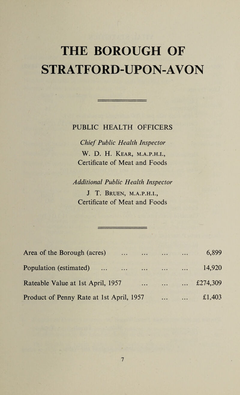 THE BOROUGH OF STRATFORD-UPON-AVON PUBLIC HEALTH OFFICERS Chief Public Health Inspector W. D. H. Kear, m.a.p.h.i., Certificate of Meat and Foods Additional Public Health Inspector J T. Bruen, m.a.p.h.i., Certificate of Meat and Foods Area of the Borough (acres) Population (estimated) . Rateable Value at 1st April, 1957 Product of Penny Rate at 1st April, 1957 6,899 14,920 £274,309 £1,403