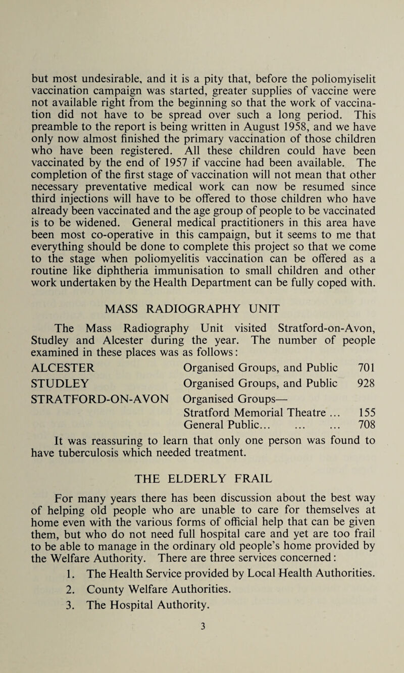 but most undesirable, and it is a pity that, before the poliomyiselit vaccination campaign was started, greater supplies of vaccine were not available right from the beginning so that the work of vaccina¬ tion did not have to be spread over such a long period. This preamble to the report is being written in August 1958, and we have only now almost finished the primary vaccination of those children who have been registered. All these children could have been vaccinated by the end of 1957 if vaccine had been available. The completion of the first stage of vaccination will not mean that other necessary preventative medical work can now be resumed since third injections will have to be offered to those children who have already been vaccinated and the age group of people to be vaccinated is to be widened. General medical practitioners in this area have been most co-operative in this campaign, but it seems to me that everything should be done to complete this project so that we come to the stage when poliomyelitis vaccination can be offered as a routine like diphtheria immunisation to small children and other work undertaken by the Health Department can be fully coped with. MASS RADIOGRAPHY UNIT The Mass Radiography Unit visited Stratford-on-Avon, Studley and Alcester during the year. The number of people examined in these places was as follows: ALCESTER Organised Groups, and Public 701 STUDLEY Organised Groups, and Public 928 STRATFORD-ON-AVON Organised Groups— Stratford Memorial Theatre ... 155 General Public. 708 It was reassuring to learn that only one person was found to have tuberculosis which needed treatment. THE ELDERLY FRAIL For many years there has been discussion about the best way of helping old people who are unable to care for themselves at home even with the various forms of official help that can be given them, but who do not need full hospital care and yet are too frail to be able to manage in the ordinary old people’s home provided by the Welfare Authority. There are three services concerned: 1. The Health Service provided by Local Health Authorities. 2. County Welfare Authorities. 3. The Hospital Authority.