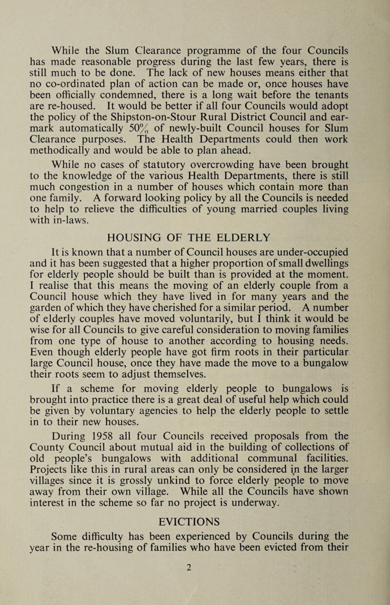 While the Slum Clearance programme of the four Councils has made reasonable progress during the last few years, there is still much to be done. The lack of new houses means either that no co-ordinated plan of action can be made or, once houses have been officially condemned, there is a long wait before the tenants are re-housed. It would be better if all four Councils would adopt the policy of the Shipston-on-Stour Rural District Council and ear¬ mark automatically 50% of newly-built Council houses for Slum Clearance purposes. The Health Departments could then work methodically and would be able to plan ahead. While no cases of statutory overcrowding have been brought to the knowledge of the various Health Departments, there is still much congestion in a number of houses which contain more than one family. A forward looking policy by all the Councils is needed to help to relieve the difficulties of young married couples living with in-laws. HOUSING OF THE ELDERLY It is known that a number of Council houses are under-occupied and it has been suggested that a higher proportion of small dwellings for elderly people should be built than is provided at the moment. I realise that this means the moving of an elderly couple from a Council house which they have lived in for many years and the garden of which they have cherished for a similar period. A number of elderly couples have moved voluntarily, but I think it would be wise for all Councils to give careful consideration to moving families from one type of house to another according to housing needs. Even though elderly people have got firm roots in their particular large Council house, once they have made the move to a bungalow their roots seem to adjust themselves. If a scheme for moving elderly people to bungalows is brought into practice there is a great deal of useful help which could be given by voluntary agencies to help the elderly people to settle in to their new houses. During 1958 all four Councils received proposals from the County Council about mutual aid in the building of collections of old people’s bungalows with additional communal facilities. Projects like this in rural areas can only be considered in the larger villages since it is grossly unkind to force elderly people to move away from their own village. While all the Councils have shown interest in the scheme so far no project is underway. EVICTIONS Some difficulty has been experienced by Councils during the year in the re-housing of families who have been evicted from their