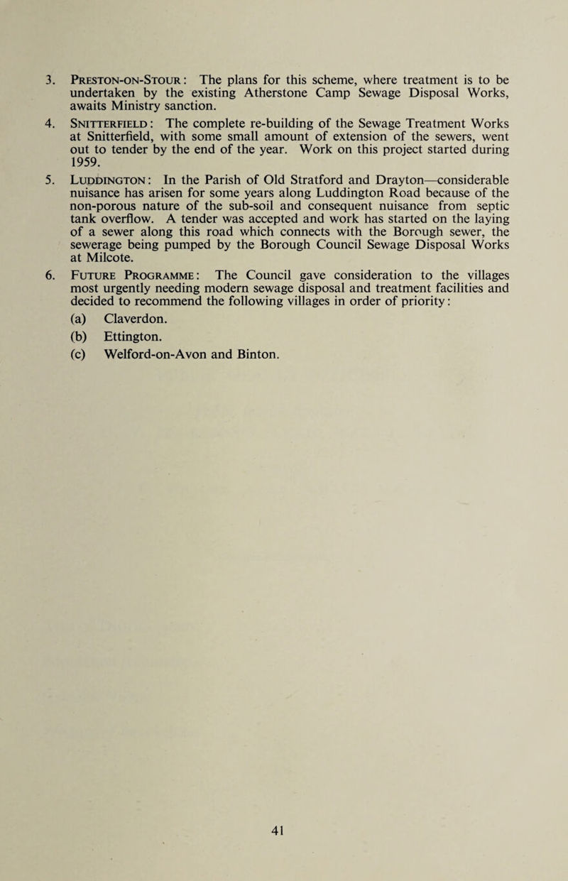3. Preston-on-Stour : The plans for this scheme, where treatment is to be undertaken by the existing Atherstone Camp Sewage Disposal Works, awaits Ministry sanction. 4. Snitterfield : The complete re-building of the Sewage Treatment Works at Snitterfield, with some small amount of extension of the sewers, went out to tender by the end of the year. Work on this project started during 1959. 5. Luddington: In the Parish of Old Stratford and Drayton—considerable nuisance has arisen for some years along Luddington Road because of the non-porous nature of the sub-soil and consequent nuisance from septic tank overflow. A tender was accepted and work has started on the laying of a sewer along this road which connects with the Borough sewer, the sewerage being pumped by the Borough Council Sewage Disposal Works at Milcote. 6. Future Programme: The Council gave consideration to the villages most urgently needing modern sewage disposal and treatment facilities and decided to recommend the following villages in order of priority: (a) Claverdon. (b) Ettington. (c) Welford-on-Avon and Binton.