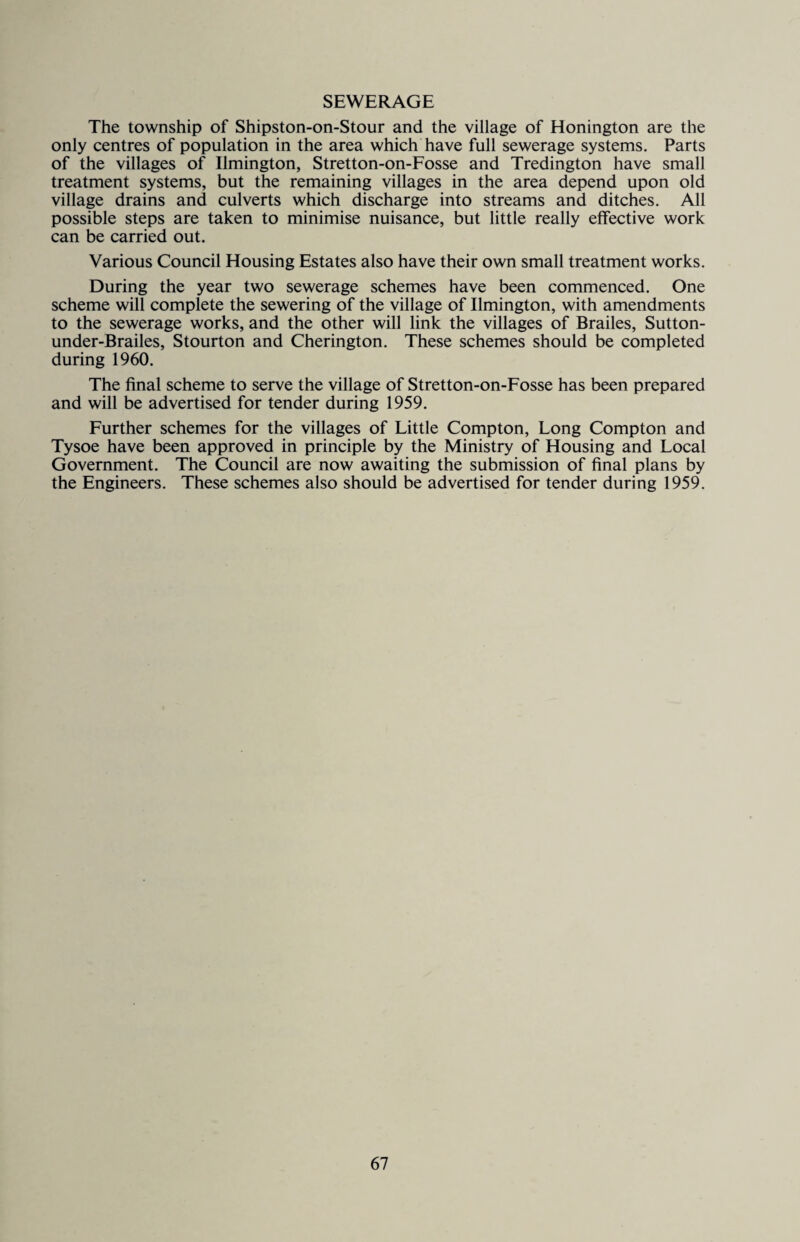 SEWERAGE The township of Shipston-on-Stour and the village of Honington are the only centres of population in the area which have full sewerage systems. Parts of the villages of Ilmington, Stretton-on-Fosse and Tredington have small treatment systems, but the remaining villages in the area depend upon old village drains and culverts which discharge into streams and ditches. All possible steps are taken to minimise nuisance, but little really effective work can be carried out. Various Council Housing Estates also have their own small treatment works. During the year two sewerage schemes have been commenced. One scheme will complete the sewering of the village of Ilmington, with amendments to the sewerage works, and the other will link the villages of Brailes, Sutton- under-Brailes, Stourton and Cherington. These schemes should be completed during 1960. The final scheme to serve the village of Stretton-on-Fosse has been prepared and will be advertised for tender during 1959. Further schemes for the villages of Little Compton, Long Compton and Tysoe have been approved in principle by the Ministry of Housing and Local Government. The Council are now awaiting the submission of final plans by the Engineers. These schemes also should be advertised for tender during 1959.