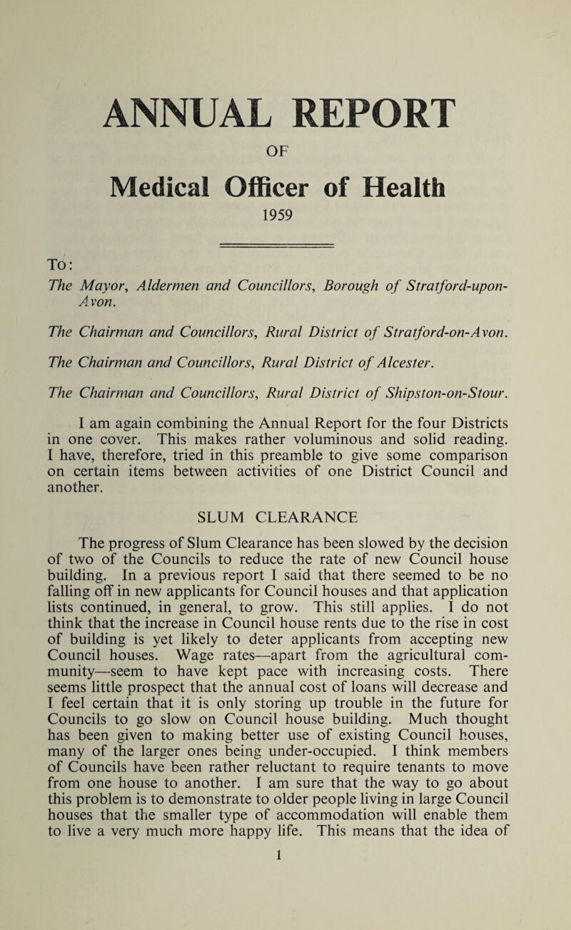 ANNUAL REPORT OF Medical Officer of Health 1959 To: The Mayor, Aldermen and Councillors, Borough of Stratford-upon- Avon. The Chairman and Councillors, Rural District of Stratford-on-Avon. The Chairman and Councillors, Rural District of Alcester. The Chairman and Councillors, Rural District of Shipston-on-Stour. I am again combining the Annual Report for the four Districts in one cover. This makes rather voluminous and solid reading. I have, therefore, tried in this preamble to give some comparison on certain items between activities of one District Council and another. SLUM CLEARANCE The progress of Slum Clearance has been slowed by the decision of two of the Councils to reduce the rate of new Council house building. In a previous report I said that there seemed to be no falling off in new applicants for Council houses and that application lists continued, in general, to grow. This still applies. I do not think that the increase in Council house rents due to the rise in cost of building is yet likely to deter applicants from accepting new Council houses. Wage rates—apart from the agricultural com¬ munity—seem to have kept pace with increasing costs. There seems little prospect that the annual cost of loans will decrease and I feel certain that it is only storing up trouble in the future for Councils to go slow on Council house building. Much thought has been given to making better use of existing Council houses, many of the larger ones being under-occupied. I think members of Councils have been rather reluctant to require tenants to move from one house to another. I am sure that the way to go about this problem is to demonstrate to older people living in large Council houses that the smaller type of accommodation will enable them to live a very much more happy life. This means that the idea of