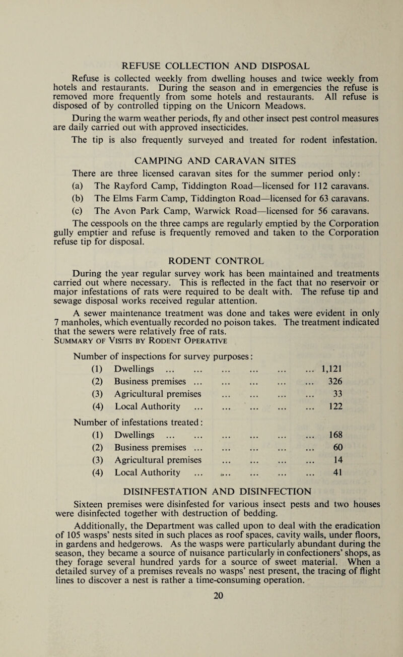 REFUSE COLLECTION AND DISPOSAL Refuse is collected weekly from dwelling houses and twice weekly from hotels and restaurants. During the season and in emergencies the refuse is removed more frequently from some hotels and restaurants. All refuse is disposed of by controlled tipping on the Unicom Meadows. During the warm weather periods, fly and other insect pest control measures are daily carried out with approved insecticides. The tip is also frequently surveyed and treated for rodent infestation. CAMPING AND CARAVAN SITES There are three licensed caravan sites for the summer period only: (a) The Rayford Camp, Tiddington Road—licensed for 112 caravans. (b) The Elms Farm Camp, Tiddington Road—licensed for 63 caravans. (c) The Avon Park Camp, Warwick Road—licensed for 56 caravans. The cesspools on the three camps are regularly emptied by the Corporation gully emptier and refuse is frequently removed and taken to the Corporation refuse tip for disposal. RODENT CONTROL During the year regular survey work has been maintained and treatments carried out where necessary. This is reflected in the fact that no reservoir or major infestations of rats were required to be dealt with. The refuse tip and sewage disposal works received regular attention. A sewer maintenance treatment was done and takes were evident in only 7 manholes, which eventually recorded no poison takes. The treatment indicated that the sewers were relatively free of rats. Summary of Visits by Rodent Operative Number of inspections for survey purposes: (1) Dwellings . (2) Business premises. (3) Agricultural premises (4) Local Authority . Number of infestations treated: (1) Dwellings . (2) Business premises. (3) Agricultural premises (4) Local Authority 1,121 326 33 122 168 60 14 41 DISINFESTATION AND DISINFECTION Sixteen premises were disinfested for various insect pests and two houses were disinfected together with destruction of bedding. Additionally, the Department was called upon to deal with the eradication of 105 wasps’ nests sited in such places as roof spaces, cavity walls, under floors, in gardens and hedgerows. As the wasps were particularly abundant during the season, they became a source of nuisance particularly in confectioners’ shops, as they forage several hundred yards for a source of sweet material. When a detailed survey of a premises reveals no wasps’ nest present, the tracing of flight lines to discover a nest is rather a time-consuming operation.