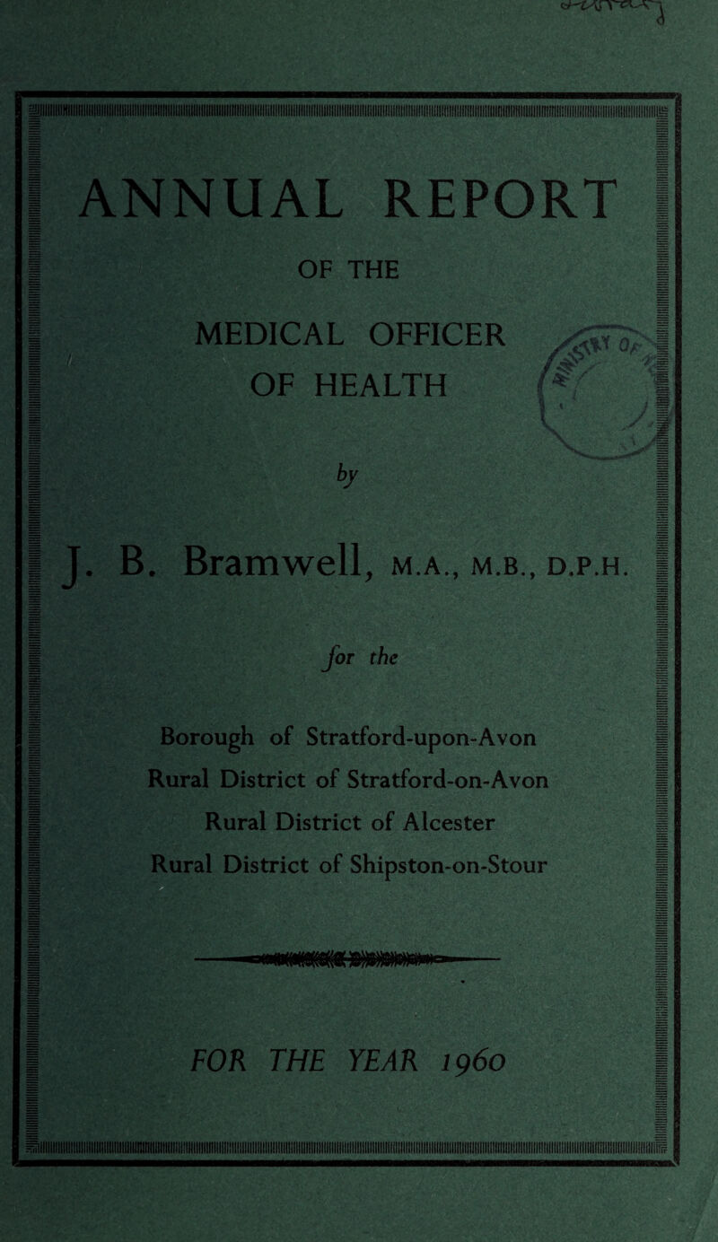 ANNUAL REPORT OF THE MEDICAL OFFICER OF HEALTH by 'Ut'l Or;i ikV ■/== ! • y,i J. B. Bramwell, m.a., m.b., d.p.h. for the Borough of Stratford-upon-Avon Rural District of Stratford-on-Avon Rural District of Alcester Rural District of Shipston-on-Stour FOR THE YEAR i960