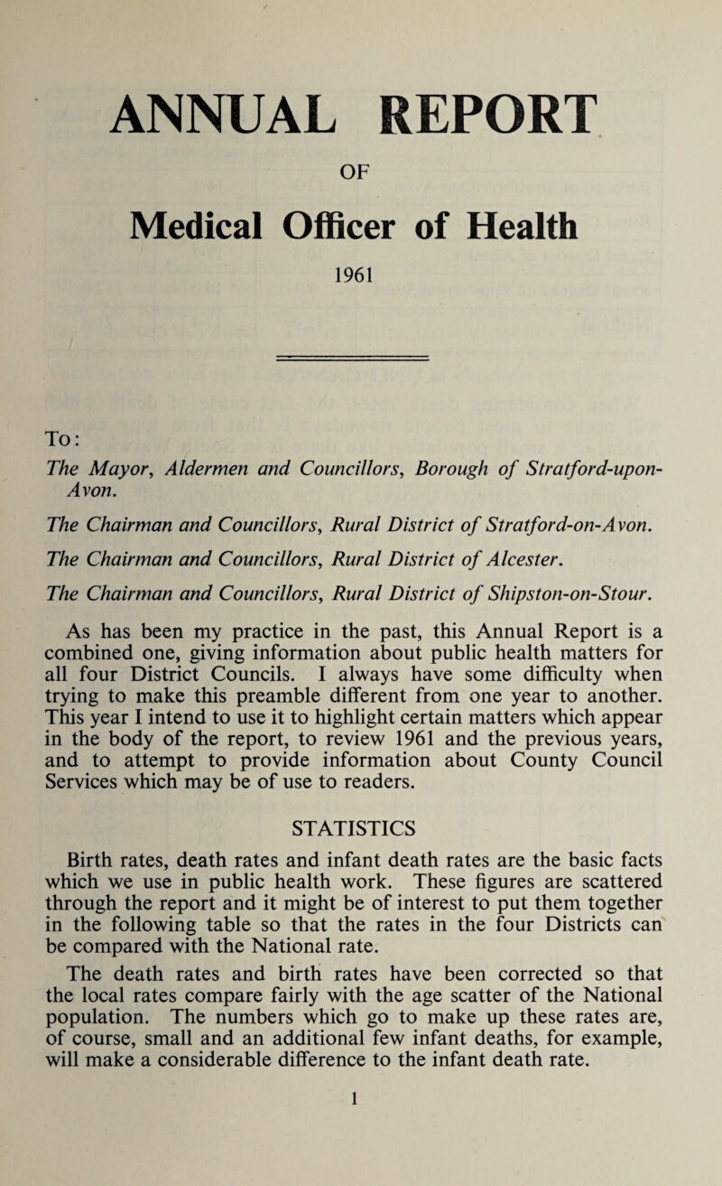 ANNUAL REPORT OF Medical Officer of Health 1961 To: The Mayor, Aldermen and Councillors, Borough of Stratford-upon- Avon. The Chairman and Councillors, Rural District of Stratford-on-Avon. The Chairman and Councillors, Rural District of Alcester. The Chairman and Councillors, Rural District of Shipston-on-Stour. As has been my practice in the past, this Annual Report is a combined one, giving information about public health matters for all four District Councils. I always have some difficulty when trying to make this preamble different from one year to another. This year I intend to use it to highlight certain matters which appear in the body of the report, to review 1961 and the previous years, and to attempt to provide information about County Council Services which may be of use to readers. STATISTICS Birth rates, death rates and infant death rates are the basic facts which we use in public health work. These figures are scattered through the report and it might be of interest to put them together in the following table so that the rates in the four Districts can be compared with the National rate. The death rates and birth rates have been corrected so that the local rates compare fairly with the age scatter of the National population. The numbers which go to make up these rates are, of course, small and an additional few infant deaths, for example, will make a considerable difference to the infant death rate.