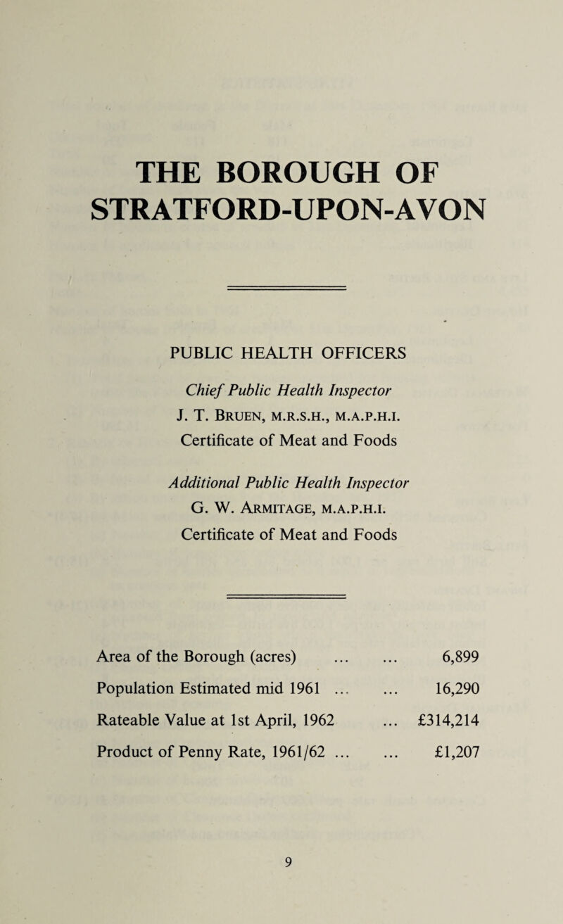 THE BOROUGH OF STRATFORD-UPON-AVON PUBLIC HEALTH OFFICERS Chief Public Health Inspector J. T. BRUEN, M.R.S.H., M.A.P.H.I. Certificate of Meat and Foods Additional Public Health Inspector G. W. Armitage, M.A.P.H.I. Certificate of Meat and Foods Area of the Borough (acres) Population Estimated mid 1961 ... Rateable Value at 1st April, 1962 Product of Penny Rate, 1961/62 ... 6,899 16,290 £314,214 £1,207