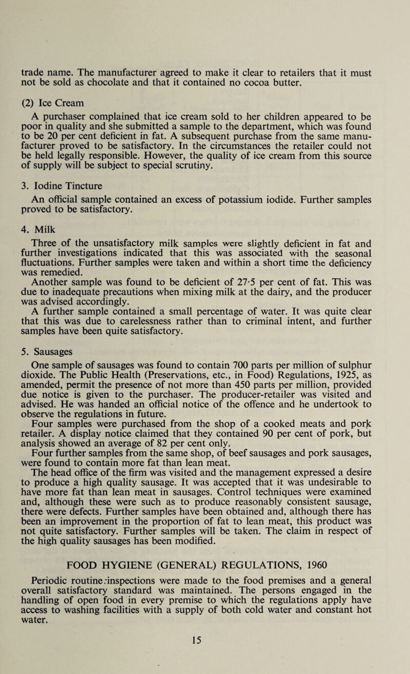 trade name. The manufacturer agreed to make it clear to retailers that it must not be sold as chocolate and that it contained no cocoa butter. (2) Ice Cream A purchaser complained that ice cream sold to her children appeared to be poor in quality and she submitted a sample to the department, which was found to be 20 per cent deficient in fat. A subsequent purchase from the same manu¬ facturer proved to be satisfactory. In the circumstances the retailer could not be held legally responsible. However, the quality of ice cream from this source of supply will be subject to special scrutiny. 3. Iodine Tincture An official sample contained an excess of potassium iodide. Further samples proved to be satisfactory. 4. Milk Three of the unsatisfactory milk samples were slightly deficient in fat and further investigations indicated that this was associated with the seasonal fluctuations. Further samples were taken and within a short time the deficiency was remedied. Another sample was found to be deficient of 27-5 per cent of fat. This was due to inadequate precautions when mixing milk at the dairy, and the producer was advised accordingly. A further sample contained a small percentage of water. It was quite clear that this was due to carelessness rather than to criminal intent, and further samples have been quite satisfactory. 5. Sausages One sample of sausages was found to contain 700 parts per million of sulphur dioxide. The Public Health (Preservations, etc., in Food) Regulations, 1925, as amended, permit the presence of not more than 450 parts per million, provided due notice is given to the purchaser. The producer-retailer was visited and advised. He was handed an official notice of the offence and he undertook to observe the regulations in future. Four samples were purchased from the shop of a cooked meats and pork retailer. A display notice claimed that they contained 90 per cent of pork, but analysis showed an average of 82 per cent only. Four further samples from the same shop, of beef sausages and pork sausages, were found to contain more fat than lean meat. The head office of the firm was visited and the management expressed a desire to produce a high quality sausage. It was accepted that it was undesirable to have more fat than lean meat in sausages. Control techniques were examined and, although these were such as to produce reasonably consistent sausage, there were defects. Further samples have been obtained and, although there has been an improvement in the proportion of fat to lean meat, this product was not quite satisfactory. Further samples will be taken. The claim in respect of the high quality sausages has been modified. FOOD HYGIENE (GENERAL) REGULATIONS, 1960 Periodic routine/inspections were made to the food premises and a general overall satisfactory standard was maintained. The persons engaged in the handling of open food in every premise to which the regulations apply have access to washing facilities with a supply of both cold water and constant hot water.