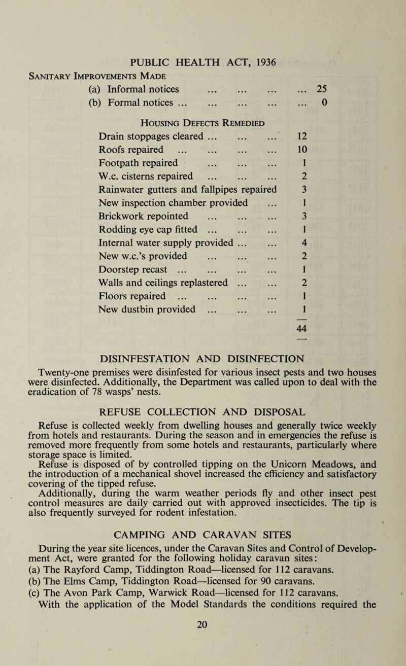 PUBLIC HEALTH ACT, 1936 Sanitary Improvements Made (a) Informal notices .25 (b) Formal notices. 0 Housing Defects Remedied Drain stoppages cleared. 12 Roofs repaired . 10 Footpath repaired . 1 W.c. cisterns repaired . 2 Rainwater gutters and fallpipes repaired 3 New inspection chamber provided ... 1 Brickwork repointed . 3 Rodding eye cap fitted. 1 Internal water supply provided. 4 New w.c.’s provided . 2 Doorstep recast. 1 Walls and ceilings replastered . 2 Floors repaired . 1 New dustbin provided . 1 44 DISINFESTATION AND DISINFECTION Twenty-one premises were disinfested for various insect pests and two houses were disinfected. Additionally, the Department was called upon to deal with the eradication of 78 wasps’ nests. REFUSE COLLECTION AND DISPOSAL Refuse is collected weekly from dwelling houses and generally twice weekly from hotels and restaurants. During the season and in emergencies the refuse is removed more frequently from some hotels and restaurants, particularly where storage space is limited. Refuse is disposed of by controlled tipping on the Unicorn Meadows, and the introduction of a mechanical shovel increased the efficiency and satisfactory covering of the tipped refuse. Additionally, during the warm weather periods fly and other insect pest control measures are daily carried out with approved insecticides. The tip is also frequently surveyed for rodent infestation. CAMPING AND CARAVAN SITES During the year site licences, under the Caravan Sites and Control of Develop¬ ment Act, were granted for the following holiday caravan sites: (a) The Rayford Camp, Tiddington Road—licensed for 112 caravans. (b) The Elms Camp, Tiddington Road—licensed for 90 caravans. (c) The Avon Park Camp, Warwick Road—licensed for 112 caravans. With the application of the Model Standards the conditions required the