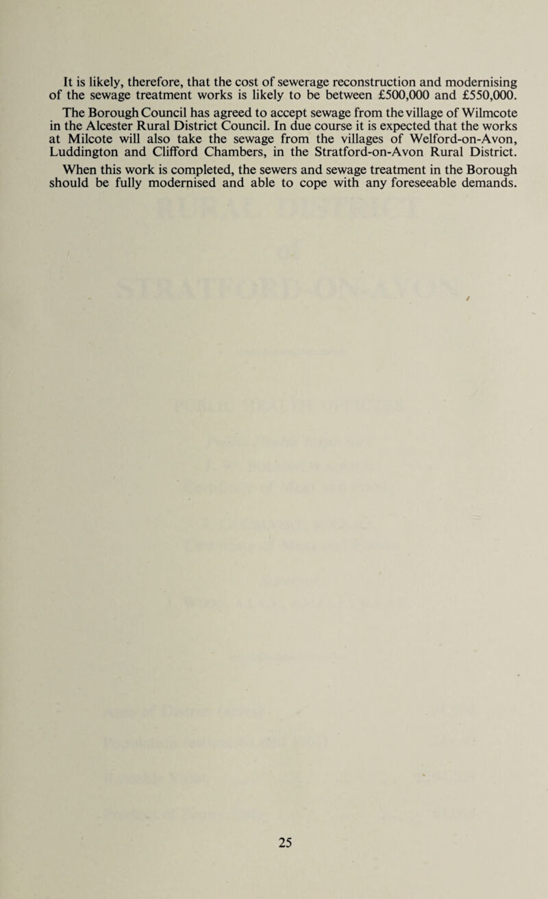 It is likely, therefore, that the cost of sewerage reconstruction and modernising of the sewage treatment works is likely to be between £500,000 and £550,000. The Borough Council has agreed to accept sewage from the village of Wilmcote in the Alcester Rural District Council. In due course it is expected that the works at Milcote will also take the sewage from the villages of Welford-on-Avon, Luddington and Clifford Chambers, in the Stratford-on-Avon Rural District. When this work is completed, the sewers and sewage treatment in the Borough should be fully modernised and able to cope with any foreseeable demands. /