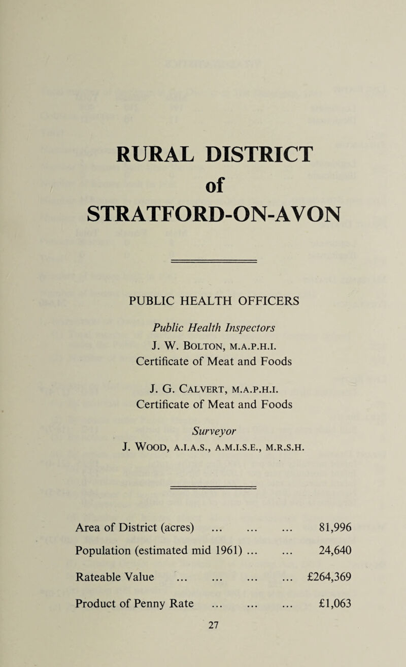 RURAL DISTRICT of STRATFORD-ON-AVON PUBLIC HEALTH OFFICERS Public Health Inspectors J. W. Bolton, m.a.p.h.i. Certificate of Meat and Foods J. G. Calvert, m.a.p.h.i. Certificate of Meat and Foods Surveyor J. Wood, a.i.a.s., a.m.i.s.e., m.r.s.h. Area of District (acres) . Population (estimated mid 1961) ... Rateable Value . Product of Penny Rate . 27 81,996 24,640 £264,369 £1,063