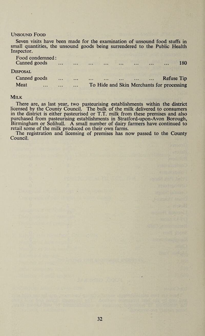 Unsound Food Seven visits have been made for the examination of unsound food stuffs in small quantities, the unsound goods being surrendered to the Public Health Inspector. Food condemned: Canned goods . 180 Disposal Canned goods . Refuse Tip Meat . To Hide and Skin Merchants for processing Milk There are, as last year, two pasteurising establishments within the district licensed by the County Council. The bulk of the milk delivered to consumers in the district is either pasteurised or T.T. milk from these premises and also purchased from pasteurising establishments in Stratford-upon-Avon Borough, Birmingham or Solihull. A small number of dairy farmers have continued to retail some of the milk produced on their own farms. The registration and licensing of premises has now passed to the County Council.