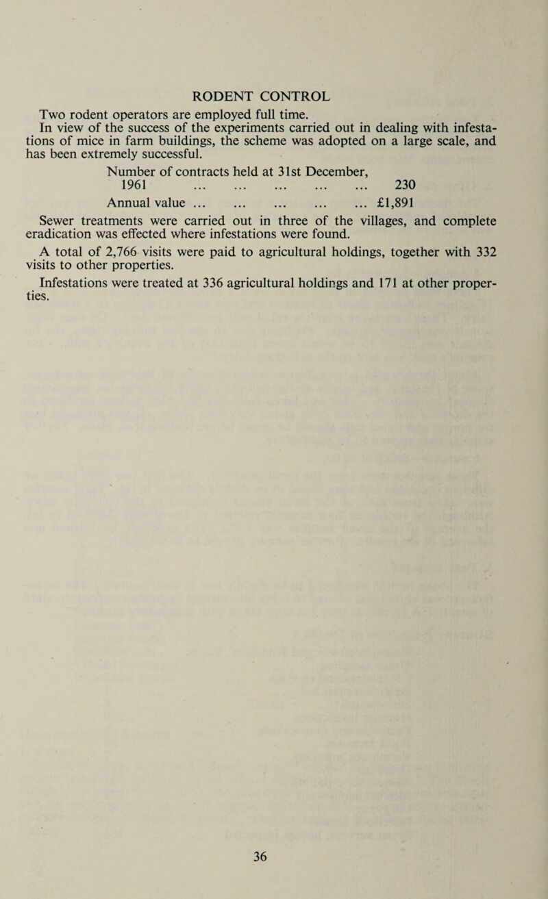 RODENT CONTROL Two rodent operators are employed full time. In view of the success of the experiments carried out in dealing with infesta¬ tions of mice in farm buildings, the scheme was adopted on a large scale, and has been extremely successful. Number of contracts held at 31st December, 1961 . 230 Annual value.£1,891 Sewer treatments were carried out in three of the villages, and complete eradication was effected where infestations were found. A total of 2,766 visits were paid to agricultural holdings, together with 332 visits to other properties. Infestations were treated at 336 agricultural holdings and 171 at other proper¬ ties.