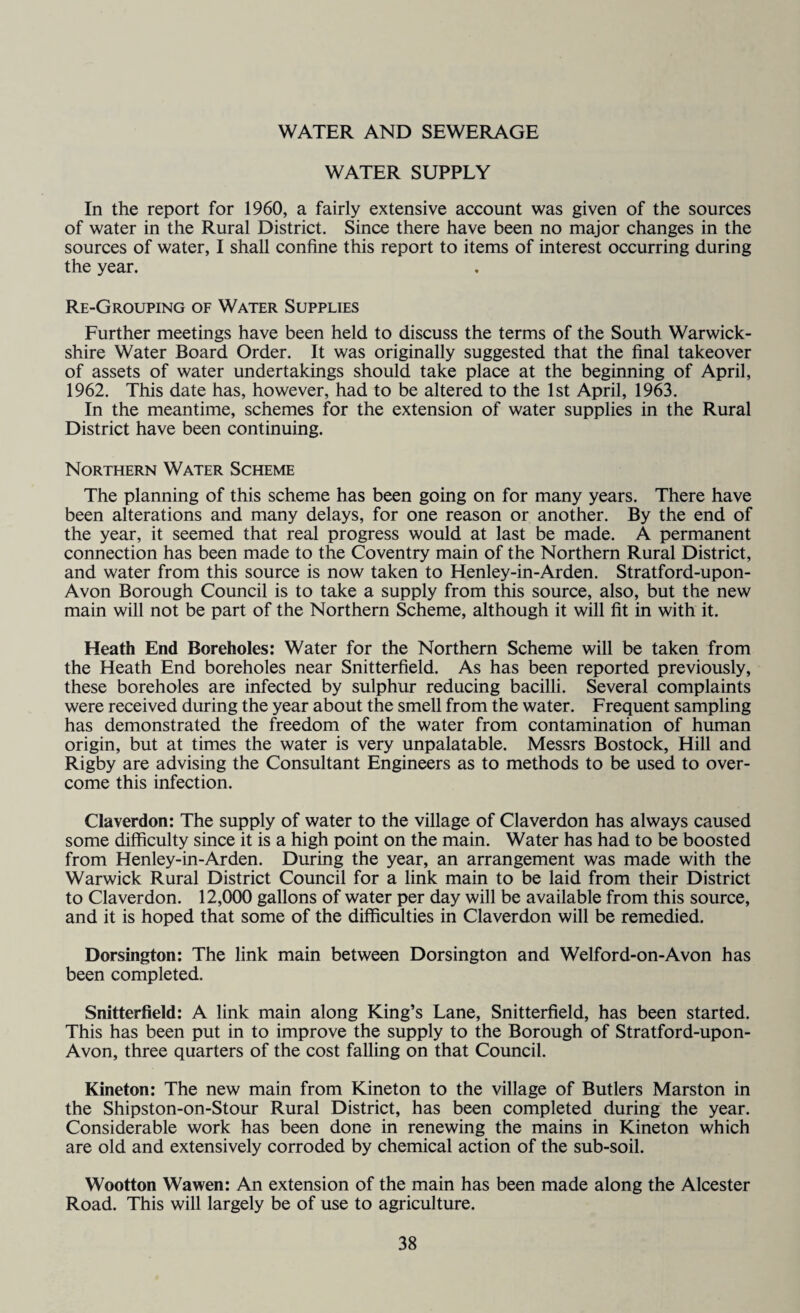 WATER AND SEWERAGE WATER SUPPLY In the report for 1960, a fairly extensive account was given of the sources of water in the Rural District. Since there have been no major changes in the sources of water, I shall confine this report to items of interest occurring during the year. Re-Grouping of Water Supplies Further meetings have been held to discuss the terms of the South Warwick¬ shire Water Board Order. It was originally suggested that the final takeover of assets of water undertakings should take place at the beginning of April, 1962. This date has, however, had to be altered to the 1st April, 1963. In the meantime, schemes for the extension of water supplies in the Rural District have been continuing. Northern Water Scheme The planning of this scheme has been going on for many years. There have been alterations and many delays, for one reason or another. By the end of the year, it seemed that real progress would at last be made. A permanent connection has been made to the Coventry main of the Northern Rural District, and water from this source is now taken to Henley-in-Arden. Stratford-upon- Avon Borough Council is to take a supply from this source, also, but the new main will not be part of the Northern Scheme, although it will fit in with it. Heath End Boreholes: Water for the Northern Scheme will be taken from the Heath End boreholes near Snitterfield. As has been reported previously, these boreholes are infected by sulphur reducing bacilli. Several complaints were received during the year about the smell from the water. Frequent sampling has demonstrated the freedom of the water from contamination of human origin, but at times the water is very unpalatable. Messrs Bostock, Hill and Rigby are advising the Consultant Engineers as to methods to be used to over¬ come this infection. Claverdon: The supply of water to the village of Claverdon has always caused some difficulty since it is a high point on the main. Water has had to be boosted from Henley-in-Arden. During the year, an arrangement was made with the Warwick Rural District Council for a link main to be laid from their District to Claverdon. 12,000 gallons of water per day will be available from this source, and it is hoped that some of the difficulties in Claverdon will be remedied. Dorsington: The link main between Dorsington and Welford-on-Avon has been completed. Snitterfield: A link main along King’s Lane, Snitterfield, has been started. This has been put in to improve the supply to the Borough of Stratford-upon- Avon, three quarters of the cost falling on that Council. Kineton: The new main from Kineton to the village of Butlers Marston in the Shipston-on-Stour Rural District, has been completed during the year. Considerable work has been done in renewing the mains in Kineton which are old and extensively corroded by chemical action of the sub-soil. Wootton Wawen: An extension of the main has been made along the Alcester Road. This will largely be of use to agriculture.