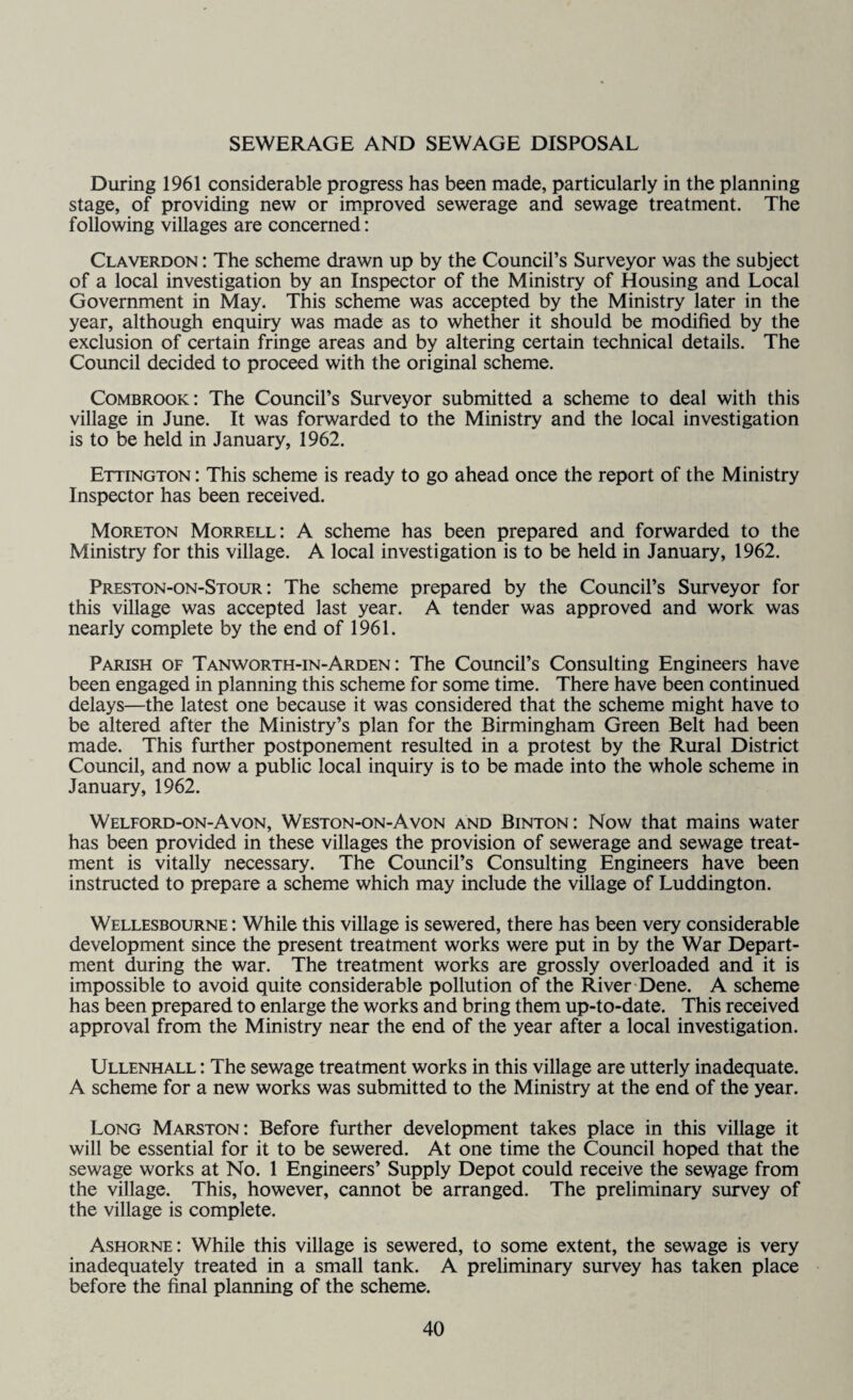 SEWERAGE AND SEWAGE DISPOSAL During 1961 considerable progress has been made, particularly in the planning stage, of providing new or improved sewerage and sewage treatment. The following villages are concerned: Claverdon : The scheme drawn up by the Council’s Surveyor was the subject of a local investigation by an Inspector of the Ministry of Housing and Local Government in May. This scheme was accepted by the Ministry later in the year, although enquiry was made as to whether it should be modified by the exclusion of certain fringe areas and by altering certain technical details. The Council decided to proceed with the original scheme. Combrook: The Council’s Surveyor submitted a scheme to deal with this village in June. It was forwarded to the Ministry and the local investigation is to be held in January, 1962. Ettington : This scheme is ready to go ahead once the report of the Ministry Inspector has been received. Moreton Morrell: A scheme has been prepared and forwarded to the Ministry for this village. A local investigation is to be held in January, 1962. Preston-on-Stour : The scheme prepared by the Council’s Surveyor for this village was accepted last year. A tender was approved and work was nearly complete by the end of 1961. Parish of Tanworth-in-Arden : The Council’s Consulting Engineers have been engaged in planning this scheme for some time. There have been continued delays—the latest one because it was considered that the scheme might have to be altered after the Ministry’s plan for the Birmingham Green Belt had been made. This further postponement resulted in a protest by the Rural District Council, and now a public local inquiry is to be made into the whole scheme in January, 1962. Welford-on-Avon, Weston-on-Avon and Binton: Now that mains water has been provided in these villages the provision of sewerage and sewage treat¬ ment is vitally necessary. The Council’s Consulting Engineers have been instructed to prepare a scheme which may include the village of Luddington. Wellesbourne : While this village is sewered, there has been very considerable development since the present treatment works were put in by the War Depart¬ ment during the war. The treatment works are grossly overloaded and it is impossible to avoid quite considerable pollution of the River Dene. A scheme has been prepared to enlarge the works and bring them up-to-date. This received approval from the Ministry near the end of the year after a local investigation. Ullenhall : The sewage treatment works in this village are utterly inadequate. A scheme for a new works was submitted to the Ministry at the end of the year. Long Marston: Before further development takes place in this village it will be essential for it to be sewered. At one time the Council hoped that the sewage works at No. 1 Engineers’ Supply Depot could receive the sewage from the village. This, however, cannot be arranged. The preliminary survey of the village is complete. Ashorne: While this village is sewered, to some extent, the sewage is very inadequately treated in a small tank. A preliminary survey has taken place before the final planning of the scheme.