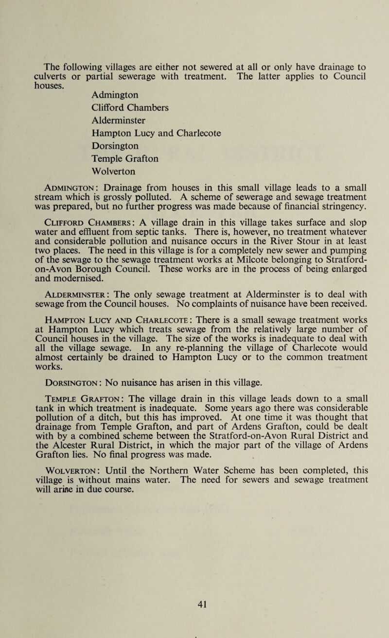 The following villages are either not sewered at all or only have drainage to culverts or partial sewerage with treatment. The latter applies to Council houses. Admington Clifford Chambers Alderminster Hampton Lucy and Charlecote Dorsington Temple Grafton Wolverton Admington: Drainage from houses in this small village leads to a small stream which is grossly polluted. A scheme of sewerage and sewage treatment was prepared, but no further progress was made because of financial stringency. Clifford Chambers: A village drain in this village takes surface and slop water and effluent from septic tanks. There is, however, no treatment whatever and considerable pollution and nuisance occurs in the River Stour in at least two places. The need in this village is for a completely new sewer and pumping of the sewage to the sewage treatment works at Milcote belonging to Stratford- on-Avon Borough Council. These works are in the process of being enlarged and modernised. Alderminster: The only sewage treatment at Alderminster is to deal with sewage from the Council houses. No complaints of nuisance have been received. Hampton Lucy and Charlecote : There is a small sewage treatment works at Hampton Lucy which treats sewage from the relatively large number of Council houses in the village. The size of the works is inadequate to deal with all the village sewage. In any re-planning the village of Charlecote would almost certainly be drained to Hampton Lucy or to the common treatment works. Dorsington : No nuisance has arisen in this village. Temple Grafton: The village drain in this village leads down to a small tank in which treatment is inadequate. Some years ago there was considerable pollution of a ditch, but this has improved. At one time it was thought that drainage from Temple Grafton, and part of Ardens Grafton, could be dealt with by a combined scheme between the Stratford-on-Avon Rural District and the Alcester Rural District, in which the major part of the village of Ardens Grafton lies. No final progress was made. Wolverton: Until the Northern Water Scheme has been completed, this village is without mains water. The need for sewers and sewage treatment will arifle in due course.