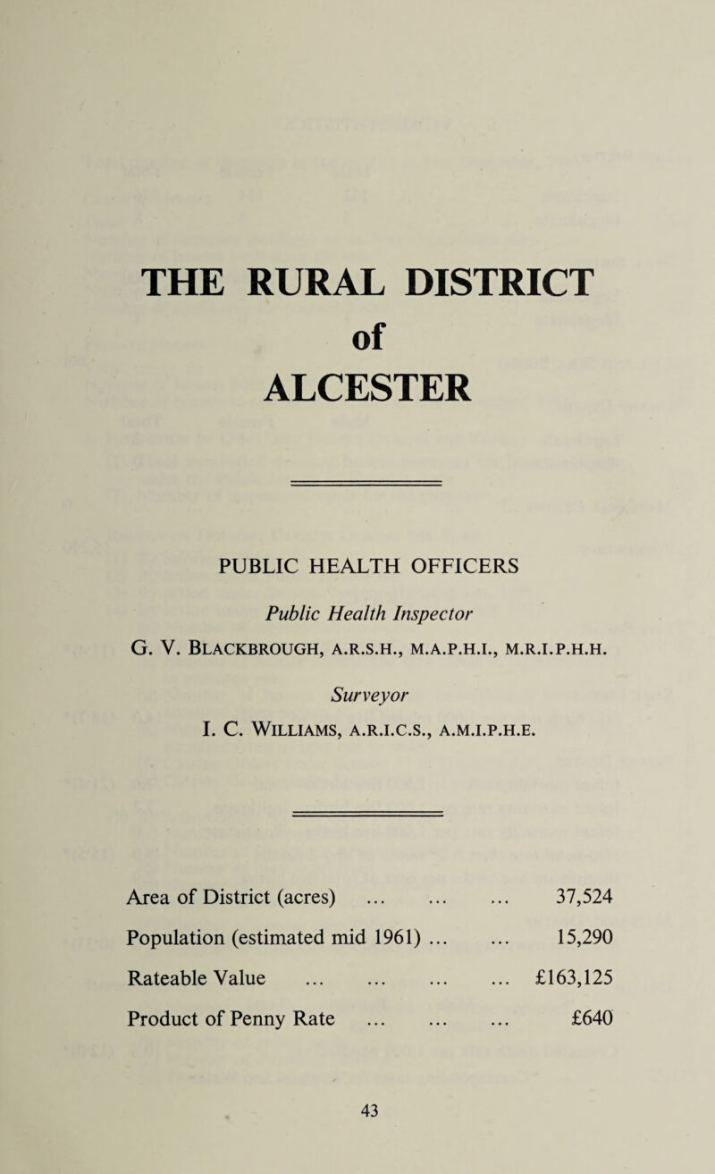 THE RURAL DISTRICT of ALCESTER PUBLIC HEALTH OFFICERS Public Health Inspector G. V. Blackbrough, a.r.s.h., m.a.p.h.i., m.r.i.p.h.h. Surveyor I. C. Williams, a.r.i.c.s., a.m.i.p.h.e. Area of District (acres) . Population (estimated mid 1961) ... Rateable Value . Product of Penny Rate . 37,524 15,290 £163,125 £640
