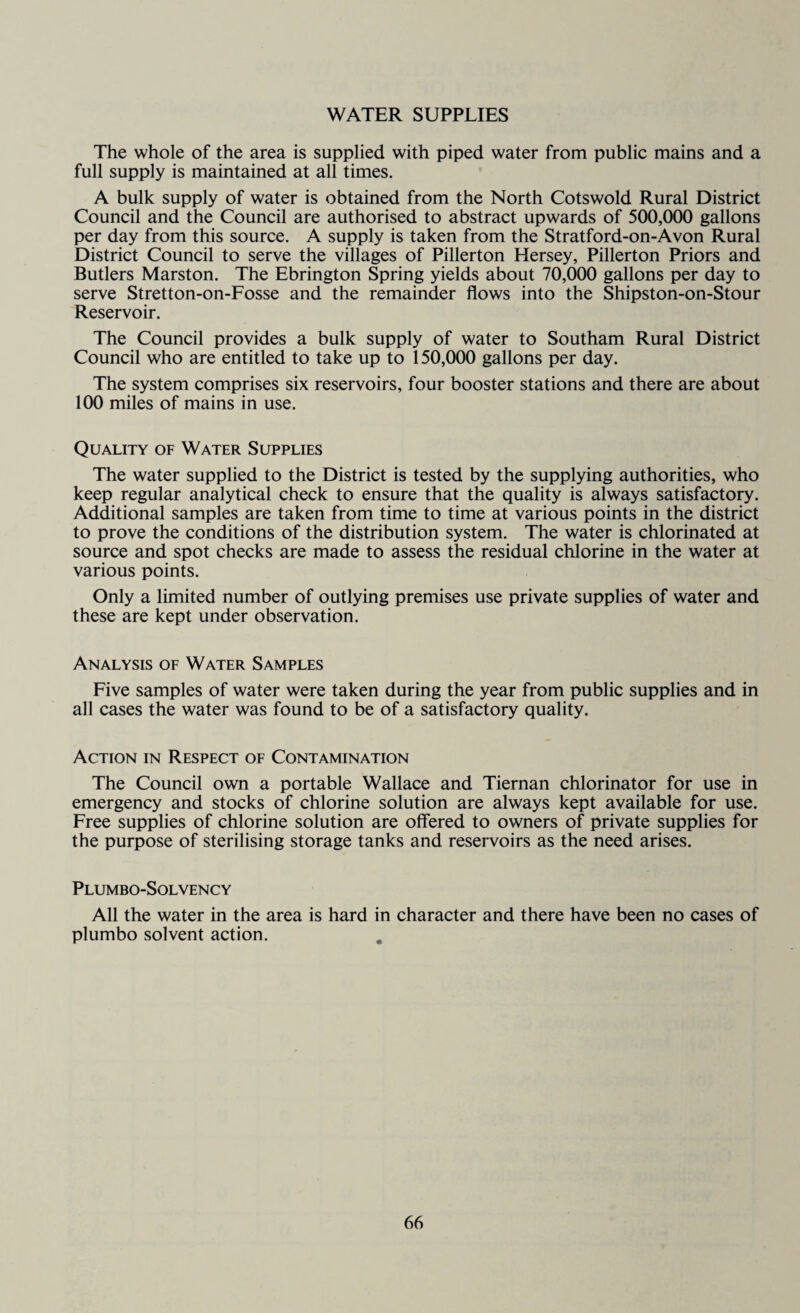 WATER SUPPLIES The whole of the area is supplied with piped water from public mains and a full supply is maintained at all times. A bulk supply of water is obtained from the North Cotswold Rural District Council and the Council are authorised to abstract upwards of 500,000 gallons per day from this source. A supply is taken from the Stratford-on-Avon Rural District Council to serve the villages of Pillerton Hersey, Pillerton Priors and Butlers Marston. The Ebrington Spring yields about 70,000 gallons per day to serve Stretton-on-Fosse and the remainder flows into the Shipston-on-Stour Reservoir. The Council provides a bulk supply of water to Southam Rural District Council who are entitled to take up to 150,000 gallons per day. The system comprises six reservoirs, four booster stations and there are about 100 miles of mains in use. Quality of Water Supplies The water supplied to the District is tested by the supplying authorities, who keep regular analytical check to ensure that the quality is always satisfactory. Additional samples are taken from time to time at various points in the district to prove the conditions of the distribution system. The water is chlorinated at source and spot checks are made to assess the residual chlorine in the water at various points. Only a limited number of outlying premises use private supplies of water and these are kept under observation. Analysis of Water Samples Five samples of water were taken during the year from public supplies and in all cases the water was found to be of a satisfactory quality. Action in Respect of Contamination The Council own a portable Wallace and Tiernan chlorinator for use in emergency and stocks of chlorine solution are always kept available for use. Free supplies of chlorine solution are offered to owners of private supplies for the purpose of sterilising storage tanks and reservoirs as the need arises. Plumbo-Solvency All the water in the area is hard in character and there have been no cases of plumbo solvent action.