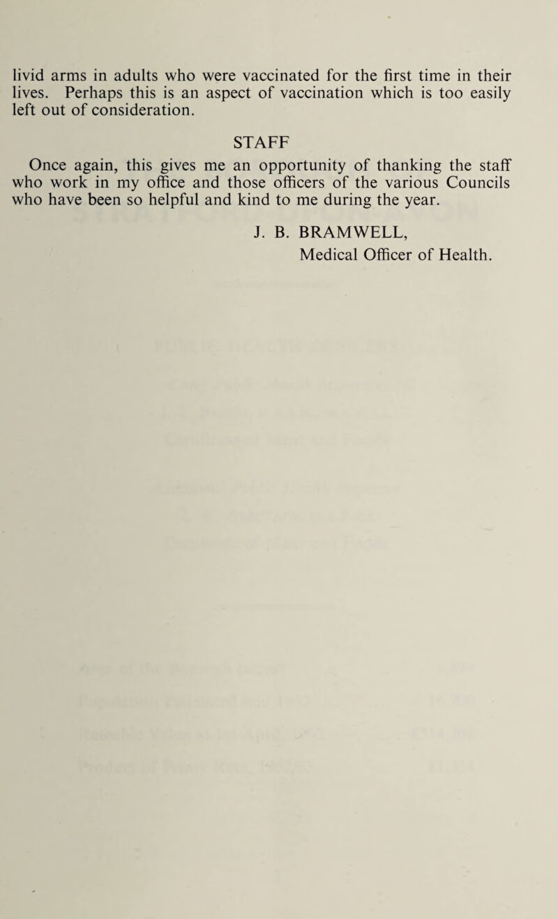 lives. Perhaps this is an aspect of vaccination which is too easily left out of consideration. STAFF Once again, this gives me an opportunity of thanking the staff who work in my office and those officers of the various Councils who have been so helpful and kind to me during the year. J. B. BRAMWELL,