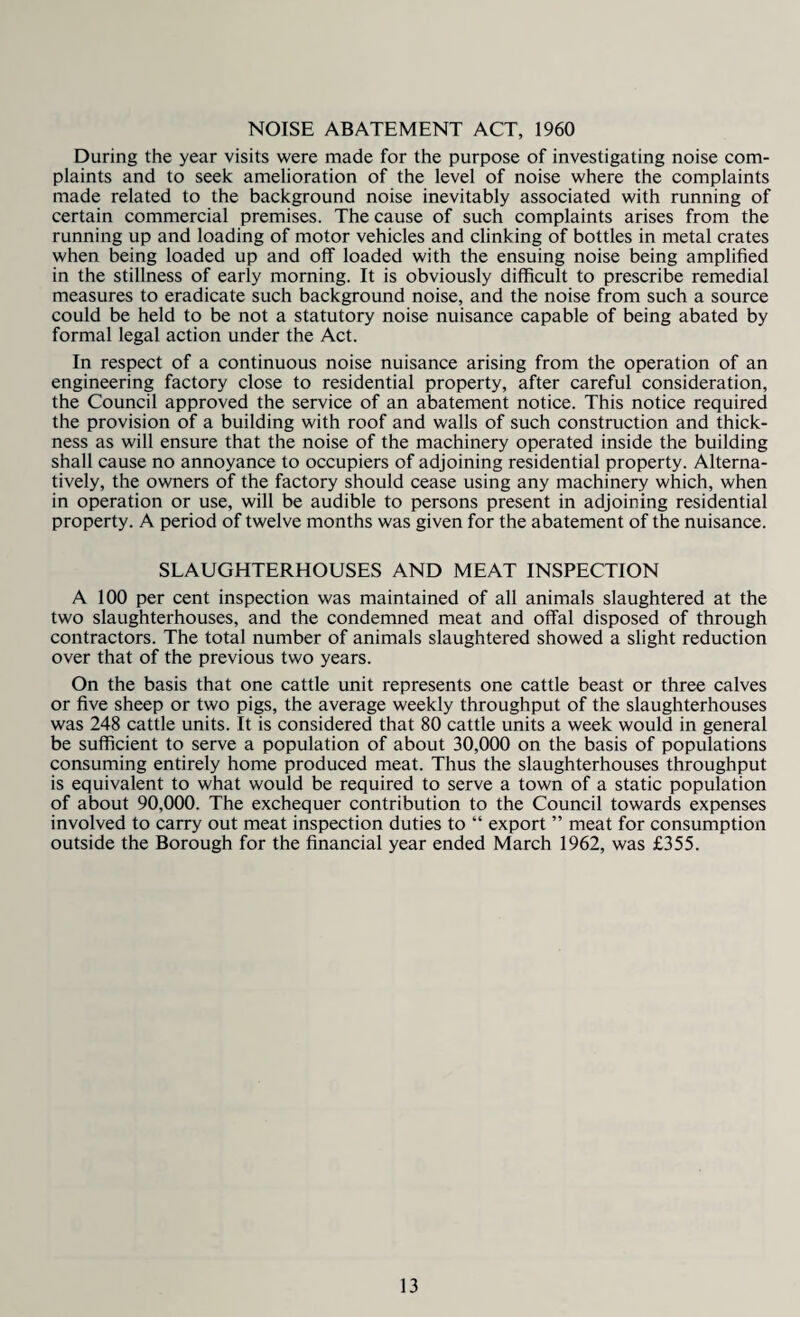 NOISE ABATEMENT ACT, 1960 During the year visits were made for the purpose of investigating noise com¬ plaints and to seek amelioration of the level of noise where the complaints made related to the background noise inevitably associated with running of certain commercial premises. The cause of such complaints arises from the running up and loading of motor vehicles and clinking of bottles in metal crates when being loaded up and off loaded with the ensuing noise being amplified in the stillness of early morning. It is obviously difficult to prescribe remedial measures to eradicate such background noise, and the noise from such a source could be held to be not a statutory noise nuisance capable of being abated by formal legal action under the Act. In respect of a continuous noise nuisance arising from the operation of an engineering factory close to residential property, after careful consideration, the Council approved the service of an abatement notice. This notice required the provision of a building with roof and walls of such construction and thick¬ ness as will ensure that the noise of the machinery operated inside the building shall cause no annoyance to occupiers of adjoining residential property. Alterna¬ tively, the owners of the factory should cease using any machinery which, when in operation or use, will be audible to persons present in adjoining residential property. A period of twelve months was given for the abatement of the nuisance. SLAUGHTERHOUSES AND MEAT INSPECTION A 100 per cent inspection was maintained of all animals slaughtered at the two slaughterhouses, and the condemned meat and offal disposed of through contractors. The total number of animals slaughtered showed a slight reduction over that of the previous two years. On the basis that one cattle unit represents one cattle beast or three calves or five sheep or two pigs, the average weekly throughput of the slaughterhouses was 248 cattle units. It is considered that 80 cattle units a week would in general be sufficient to serve a population of about 30,000 on the basis of populations consuming entirely home produced meat. Thus the slaughterhouses throughput is equivalent to what would be required to serve a town of a static population of about 90,000. The exchequer contribution to the Council towards expenses involved to carry out meat inspection duties to “ export ” meat for consumption outside the Borough for the financial year ended March 1962, was £355.