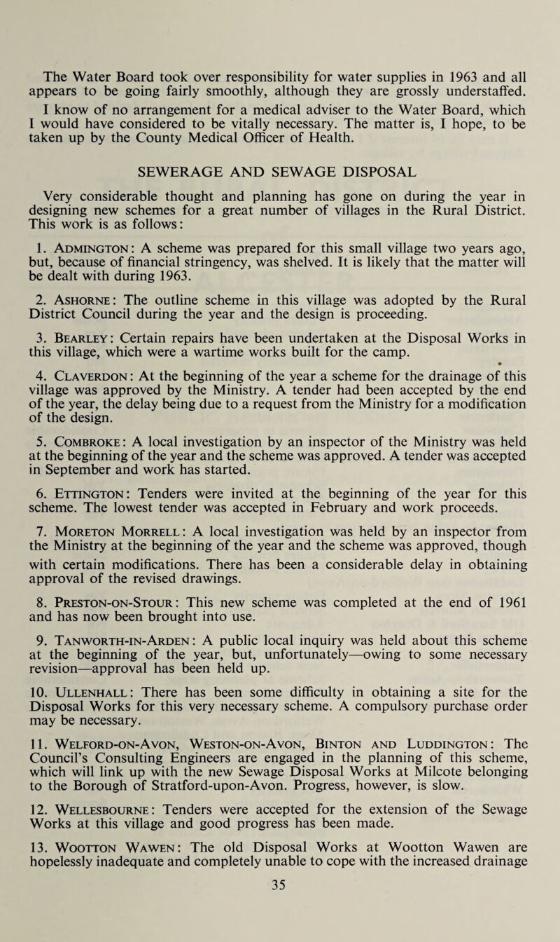 The Water Board took over responsibility for water supplies in 1963 and all appears to be going fairly smoothly, although they are grossly understaffed. I know of no arrangement for a medical adviser to the Water Board, which I would have considered to be vitally necessary. The matter is, I hope, to be taken up by the County Medical Officer of Health. SEWERAGE AND SEWAGE DISPOSAL Very considerable thought and planning has gone on during the year in designing new schemes for a great number of villages in the Rural District. This work is as follows: 1. Admington: A scheme was prepared for this small village two years ago, but, because of financial stringency, was shelved. It is likely that the matter will be dealt with during 1963. 2. Ashorne: The outline scheme in this village was adopted by the Rural District Council during the year and the design is proceeding. 3. Bearley: Certain repairs have been undertaken at the Disposal Works in this village, which were a wartime works built for the camp. • 4. Claverdon : At the beginning of the year a scheme for the drainage of this village was approved by the Ministry. A tender had been accepted by the end of the year, the delay being due to a request from the Ministry for a modification of the design. 5. Combroke: A local investigation by an inspector of the Ministry was held at the beginning of the year and the scheme was approved. A tender was accepted in September and work has started. 6. Ettington: Tenders were invited at the beginning of the year for this scheme. The lowest tender was accepted in February and work proceeds. 7. Moreton Morrell: A local investigation was held by an inspector from the Ministry at the beginning of the year and the scheme was approved, though with certain modifications. There has been a considerable delay in obtaining approval of the revised drawings. 8. Preston-on-Stour : This new scheme was completed at the end of 1961 and has now been brought into use. 9. Tanworth-in-Arden : A public local inquiry was held about this scheme at the beginning of the year, but, unfortunately—owing to some necessary revision—approval has been held up. 10. Ullenhall: There has been some difficulty in obtaining a site for the Disposal Works for this very necessary scheme. A compulsory purchase order may be necessary. 11. Welford-on-Avon, Weston-on-Avon, Binton and Luddington: The Council’s Consulting Engineers are engaged in the planning of this scheme, which will link up with the new Sewage Disposal Works at Milcote belonging to the Borough of Stratford-upon-Avon. Progress, however, is slow. 12. Wellesbourne : Tenders were accepted for the extension of the Sewage Works at this village and good progress has been made. 13. WooTTON Wawen: The old Disposal Works at Wootton Wawen are hopelessly inadequate and completely unable to cope with the increased drainage