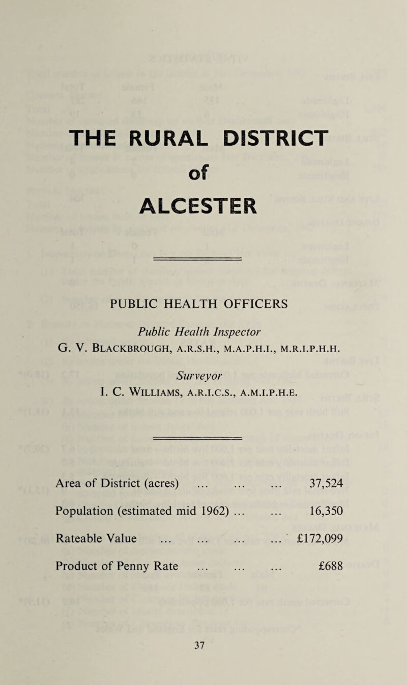 THE RURAL DISTRICT of ALCESTER PUBLIC HEALTH OFFICERS Public Health Inspector G. V, Blackbrough, a.r.s.h., m.a.p.h.i., m.r.i.p.h.h. Surveyor I. C. Williams, a.r.i.c.s., a.m.i.p.h.e. Area of District (acres) . 37,524 Population (estimated mid 1962) ... 16,350 Rateable Value . ... £172,099 Product of Penny Rate £688