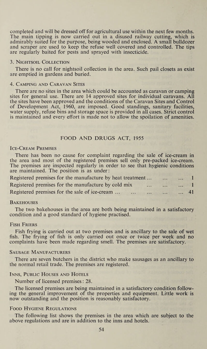 completed and will be dressed off for agricultural use within the next few months. The main tipping is now carried out in a disused railway cutting, which is admirably suited for the purpose, being wooded and enclosed. A small bulldozer and scraper are used to keep the refuse well covered and controlled. The tips are regularly baited for pests and sprayed with insecticide. 3. Nightsoil Collection There is no call for nightsoil collection in the area. Such pail closets as exist are emptied in gardens and buried. 4. Camping and Caravan Sites There are no sites in the area which could be accounted as caravan or camping sites for general use. There are 14 approved sites for individual caravans. All the sites have been approved and the conditions of the Caravan Sites and Control of Development Act, 1960, are imposed. Good standings, sanitary facilities, water supply, refuse bins and storage space is provided in all cases. Strict control is maintained and every effort is made not to allow the spoliation of amenities. FOOD AND DRUGS ACT, 1955 Ice-Cream Premises There has been no cause for complaint regarding the sale of ice-cream in the area and most of the registered premises sell only pre-packed ice-cream. The premises are inspected regularly in order to see that hygienic conditions are maintained. The position is as under: Registered premises for the manufacture by heat treatment. 1 Registered premises for the manufacture by cold mix ... . 1 Registered premises for the sale of ice-cream.41 Bakehouses The two bakehouses in the area are both being maintained in a satisfactory condition and a good standard of hygiene practised. Fish Friers Fish frying is carried out at two premises and is ancillary to the sale of wet fish. The frying of fish is only carried out once or twice per week and no complaints have been made regarding smell. The premises are satisfactory. Sausage Manufacturers There are seven butchers in the district who make sausages as an ancillary to the normal retail trade. The premises are registered. Inns, Public Houses and Hotels Number of licensed premises: 28. The licensed premises are being maintained in a satisfactory condition follow¬ ing the general improvement of the properties and equipment. Little work is now outstanding and the position is reasonably satisfactory. Food Hygiene Regulations The following list shows the premises in the area which are subject to the above regulations and are in addition to the inns and hotels.