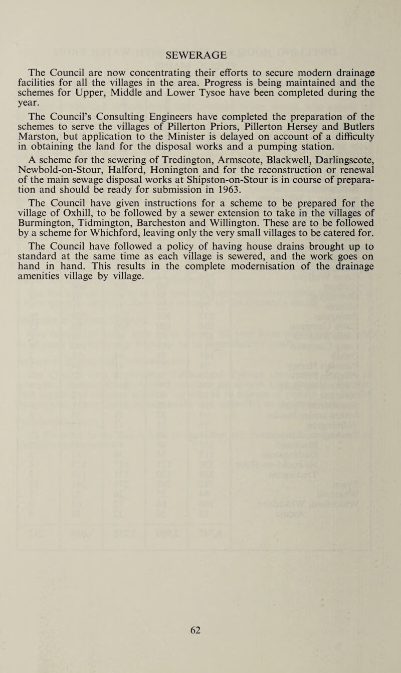 SEWERAGE The Council are now concentrating their efforts to secure modern drainage facilities for all the villages in the area. Progress is being maintained and the schemes for Upper, Middle and Lower Tysoe have been completed during the year. The Council’s Consulting Engineers have completed the preparation of the schemes to serve the villages of Pillerton Priors, Pillerton Hersey and Butlers Marston, but application to the Minister is delayed on account of a difficulty in obtaining the land for the disposal works and a pumping station. A scheme for the sewering of Tredington, Armscote, Blackwell, Darlingscote, Newbold-on-Stour, Halford, Honington and for the reconstruction or renewal of the main sewage disposal works at Shipston-on-Stour is in course of prepara¬ tion and should be ready for submission in 1963. The Council have given instructions for a scheme to be prepared for the village of Oxhill, to be followed by a sewer extension to take in the villages of Burmington, Tidmington, Barcheston and Willington. These are to be followed by a scheme for Whichford, leaving only the very small villages to be catered for. The Council have followed a policy of having house drains brought up to standard at the same time as each village is sewered, and the work goes on hand in hand. This results in the complete modernisation of the drainage amenities village by village.