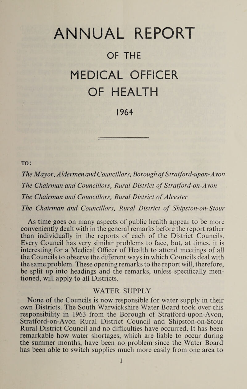 ANNUAL REPORT OF THE MEDICAL OFFICER OF HEALTH 1964 to: The Mayor, Aldermen and Councillors, Borough oj Stratford-upon-Avon The Chairman and Councillors, Rural District of Stratford-on-Avon The Chairman and Councillors, Rural District of Alcester The Chairman and Councillors, Rural District of Shipston-on-Stour As time goes on many aspects of public health appear to be more conveniently dealt with in the general remarks before the report rather than individually in the reports of each of the District Councils. Every Council has very similar problems to face, but, at times, it is interesting for a Medical Officer of Health to attend meetings of all the Councils to observe the different ways in which Councils deal with the same problem. These opening remarks to the report will, therefore, be split up into headings and the remarks, unless specifically men¬ tioned, will apply to all Districts. WATER SUPPLY None of the Councils is now responsible for water supply in their own Districts. The South Warwickshire Water Board took over this responsibility in 1963 from the Borough of Stratford-upon-Avon, Stratford-on-Avon Rural District Council and Shipston-on-Stour Rural District Council and no difficulties have occurred. It has been remarkable how water shortages, which are liable to occur during the summer months, have been no problem since the Water Board has been able to switch supplies much more easily from one area to