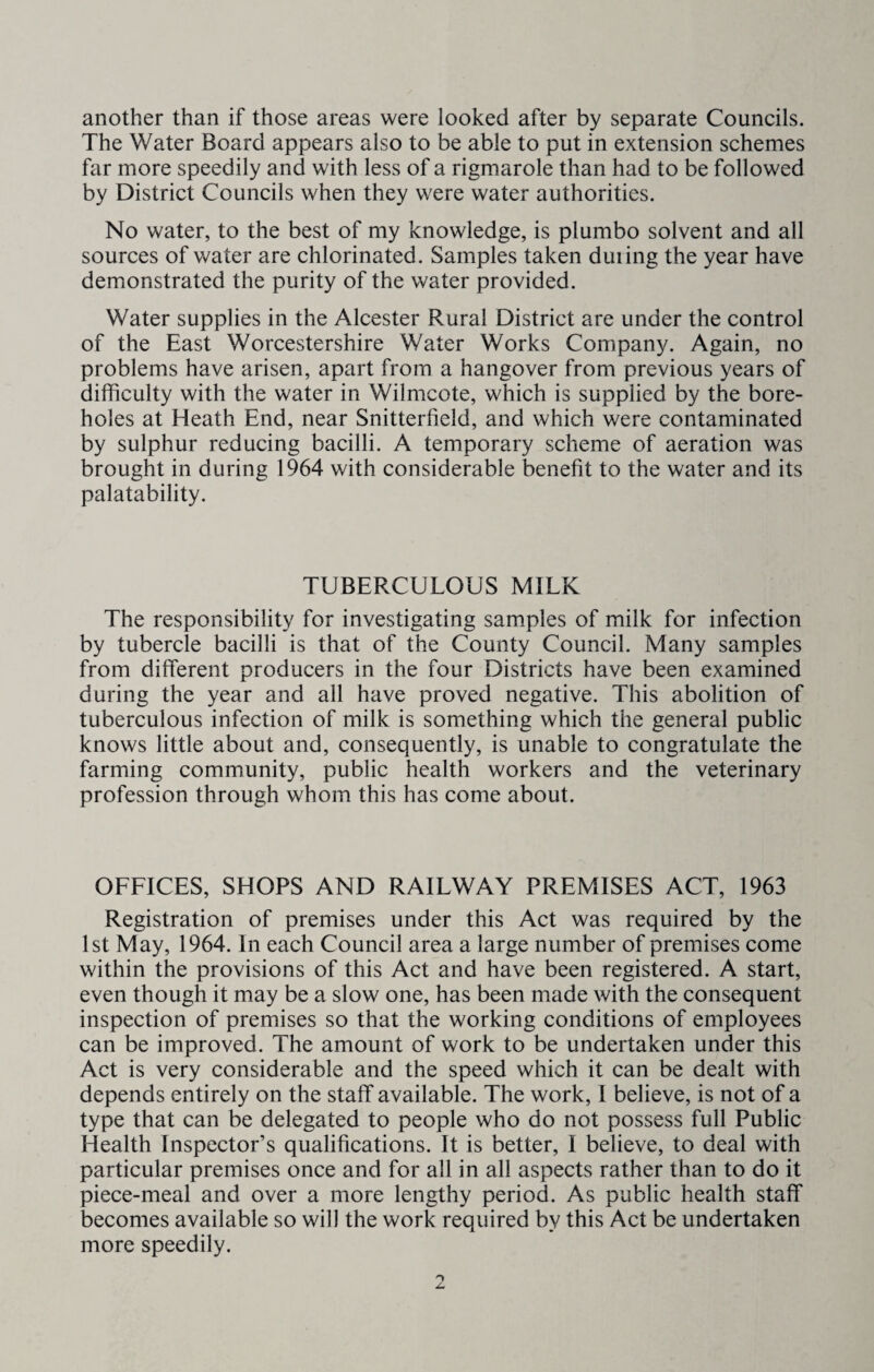 another than if those areas were looked after by separate Councils. The Water Board appears also to be able to put in extension schemes far more speedily and with less of a rigmarole than had to be followed by District Councils when they were water authorities. No water, to the best of my knowledge, is plumbo solvent and all sources of water are chlorinated. Samples taken during the year have demonstrated the purity of the water provided. Water supplies in the Alcester Rural District are under the control of the East Worcestershire Water Works Company. Again, no problems have arisen, apart from a hangover from previous years of difficulty with the water in Wilmcote, which is supplied by the bore¬ holes at Heath End, near Snitterfield, and which were contaminated by sulphur reducing bacilli. A temporary scheme of aeration was brought in during 1964 with considerable benefit to the water and its palatability. TUBERCULOUS MILK The responsibility for investigating samples of milk for infection by tubercle bacilli is that of the County Council. Many samples from different producers in the four Districts have been examined during the year and all have proved negative. This abolition of tuberculous infection of milk is something which the general public knows little about and, consequently, is unable to congratulate the farming community, public health workers and the veterinary profession through whom this has come about. OFFICES, SHOPS AND RAILWAY PREMISES ACT, 1963 Registration of premises under this Act was required by the 1st May, 1964. In each Council area a large number of premises come within the provisions of this Act and have been registered. A start, even though it may be a slow one, has been made with the consequent inspection of premises so that the working conditions of employees can be improved. The amount of work to be undertaken under this Act is very considerable and the speed which it can be dealt with depends entirely on the staff available. The work, I believe, is not of a type that can be delegated to people who do not possess full Public Health Inspector’s qualifications. It is better, I believe, to deal with particular premises once and for all in all aspects rather than to do it piece-meal and over a more lengthy period. As public health staff becomes available so will the work required by this Act be undertaken more speedily.