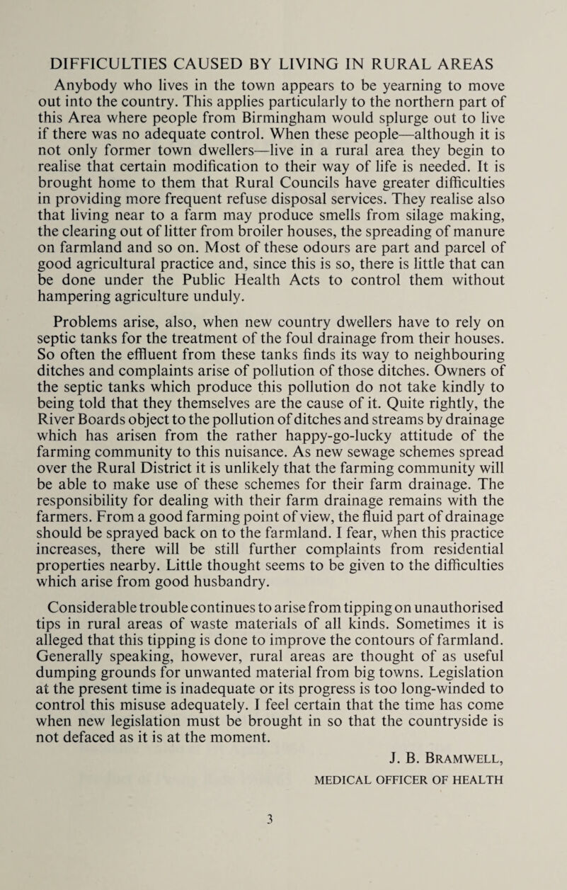 Anybody who lives in the town appears to be yearning to move out into the country. This applies particularly to the northern part of this Area where people from Birmingham would splurge out to live if there was no adequate control. When these people—although it is not only former town dwellers—live in a rural area they begin to realise that certain modification to their way of life is needed. It is brought home to them that Rural Councils have greater difficulties in providing more frequent refuse disposal services. They realise also that living near to a farm may produce smells from silage making, the clearing out of litter from broiler houses, the spreading of manure on farmland and so on. Most of these odours are part and parcel of good agricultural practice and, since this is so, there is little that can be done under the Public Health Acts to control them without hampering agriculture unduly. Problems arise, also, when new country dwellers have to rely on septic tanks for the treatment of the foul drainage from their houses. So often the effluent from these tanks finds its way to neighbouring ditches and complaints arise of pollution of those ditches. Owners of the septic tanks which produce this pollution do not take kindly to being told that they themselves are the cause of it. Quite rightly, the River Boards object to the pollution of ditches and streams by drainage which has arisen from the rather happy-go-lucky attitude of the farming community to this nuisance. As new sewage schemes spread over the Rural District it is unlikely that the farming community will be able to make use of these schemes for their farm drainage. The responsibility for dealing with their farm drainage remains with the farmers. From a good farming point of view, the fluid part of drainage should be sprayed back on to the farmland. I fear, when this practice increases, there will be still further complaints from residential properties nearby. Little thought seems to be given to the difficulties which arise from good husbandry. Considerable trouble continues to arise from tipping on unauthorised tips in rural areas of waste materials of all kinds. Sometimes it is alleged that this tipping is done to improve the contours of farmland. Generally speaking, however, rural areas are thought of as useful dumping grounds for unwanted material from big towns. Legislation at the present time is inadequate or its progress is too long-winded to control this misuse adequately. I feel certain that the time has come when new legislation must be brought in so that the countryside is not defaced as it is at the moment. J. B. Bramwell, MEDICAL OFFICER OF HEALTH 3