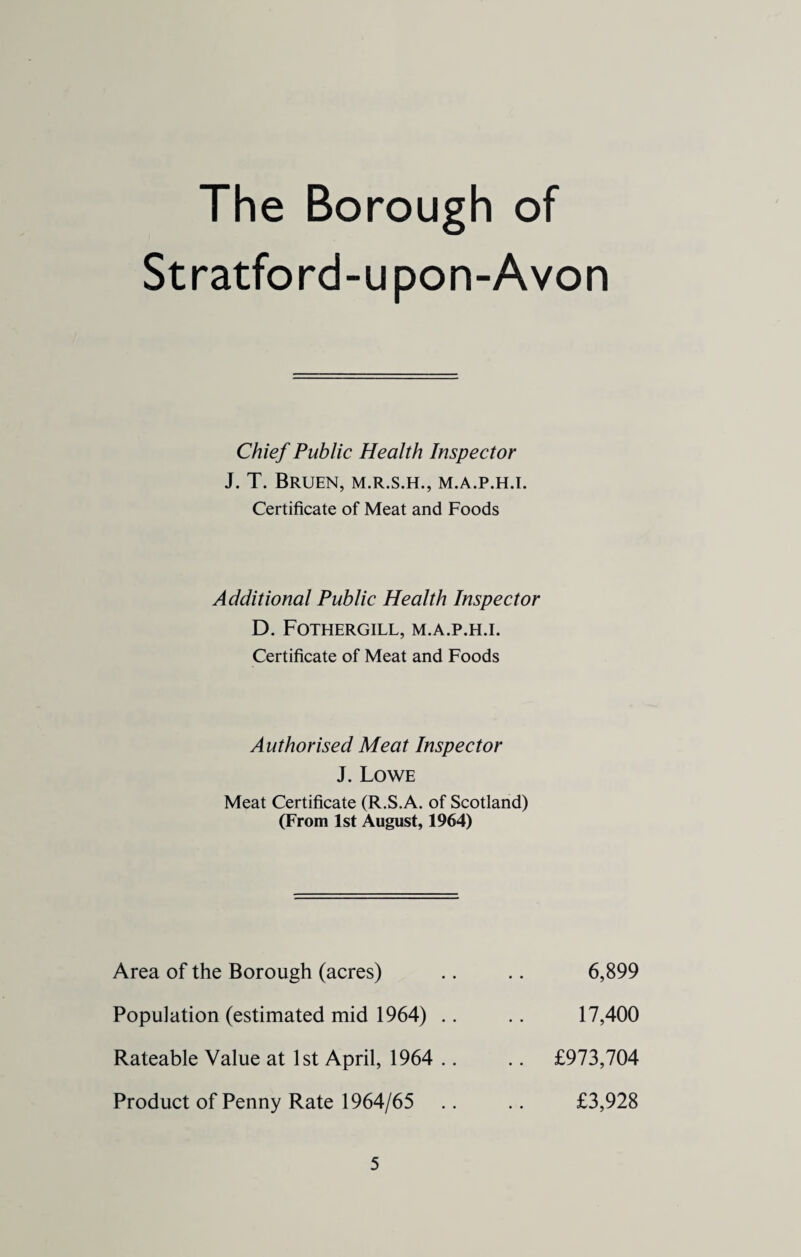 The Borough of Stratford-u pon-Avon Chief Public Health Inspector J. T. BRUEN, M.R.S.H., M.A.P.H.I. Certificate of Meat and Foods Additional Public Health Inspector D. FOTHERGILL, M.A.P.H.I. Certificate of Meat and Foods Authorised Meat Inspector J. Lowe Meat Certificate (R.S.A. of Scotland) (From 1st August, 1964) Area of the Borough (acres) Population (estimated mid 1964) .. Rateable Value at 1st April, 1964 .. Product of Penny Rate 1964/65 6,899 17,400 £973,704 £3,928