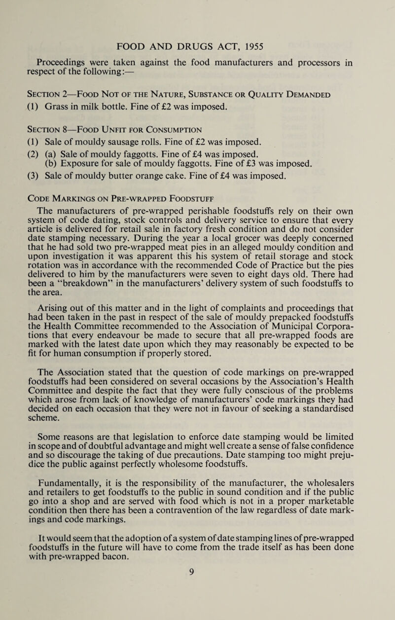 FOOD AND DRUGS ACT, 1955 Proceedings were taken against the food manufacturers and processors in respect of the following:— Section 2—Food Not of the Nature, Substance or Quality Demanded (1) Grass in milk bottle. Fine of £2 was imposed. Section 8—Food Unfit for Consumption (1) Sale of mouldy sausage rolls. Fine of £2 was imposed. (2) (a) Sale of mouldy faggotts. Fine of £4 was imposed. (b) Exposure for sale of mouldy faggotts. Fine of £3 was imposed. (3) Sale of mouldy butter orange cake. Fine of £4 was imposed. Code Markings on Pre-wrapped Foodstuff The manufacturers of pre-wrapped perishable foodstuffs rely on their own system of code dating, stock controls and delivery service to ensure that every article is delivered for retail sale in factory fresh condition and do not consider date stamping necessary. During the year a local grocer was deeply concerned that he had sold two pre-wrapped meat pies in an alleged mouldy condition and upon investigation it was apparent this his system of retail storage and stock rotation was in accordance with the recommended Code of Practice but the pies delivered to him by the manufacturers were seven to eight days old. There had been a “breakdown” in the manufacturers’ delivery system of such foodstuffs to the area. Arising out of this matter and in the light of complaints and proceedings that had been taken in the past in respect of the sale of mouldy prepacked foodstuffs the Health Committee recommended to the Association of Municipal Corpora¬ tions that every endeavour be made to secure that all pre-wrapped foods are marked with the latest date upon which they may reasonably be expected to be fit for human consumption if properly stored. The Association stated that the question of code markings on pre-wrapped foodstuffs had been considered on several occasions by the Association’s Health Committee and despite the fact that they were fully conscious of the problems which arose from lack of knowledge of manufacturers’ code markings they had decided on each occasion that they were not in favour of seeking a standardised scheme. Some reasons are that legislation to enforce date stamping would be limited in scope and of doubtful advantage and might well create a sense of false confidence and so discourage the taking of due precautions. Date stamping too might preju¬ dice the public against perfectly wholesome foodstuffs. Fundamentally, it is the responsibility of the manufacturer, the wholesalers and retailers to get foodstuffs to the public in sound condition and if the public go into a shop and are served with food which is not in a proper marketable condition then there has been a contravention of the law regardless of date mark¬ ings and code markings. It would seem that the adoption of a system of date stamping lines of pre-wrapped foodstuffs in the future will have to come from the trade itself as has been done with pre-wrapped bacon.