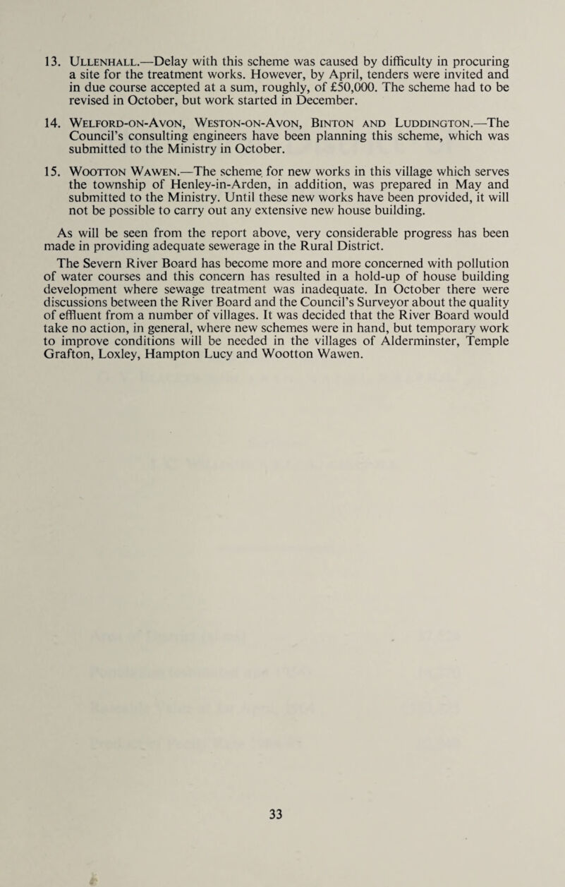 13. Ullenhall.—Delay with this scheme was caused by difficulty in procuring a site for the treatment works. However, by April, tenders were invited and in due course accepted at a sum, roughly, of £50,000. The scheme had to be revised in October, but work started in December. 14. Welford-on-Avon, Weston-on-Avon, Binton and Luddington.—The Council’s consulting engineers have been planning this scheme, which was submitted to the Ministry in October. 15. Wootton Wawen.—The scheme for new works in this village which serves the township of Henley-in-Arden, in addition, was prepared in May and submitted to the Ministry. Until these new works have been provided, it will not be possible to carry out any extensive new house building. As will be seen from the report above, very considerable progress has been made in providing adequate sewerage in the Rural District. The Severn River Board has become more and more concerned with pollution of water courses and this concern has resulted in a hold-up of house building development where sewage treatment was inadequate. In October there were discussions between the River Board and the Council’s Surveyor about the quality of effluent from a number of villages. It was decided that the River Board would take no action, in general, where new schemes were in hand, but temporary work to improve conditions will be needed in the villages of Alderminster, Temple Grafton, Loxley, Hampton Lucy and Wootton Wawen.